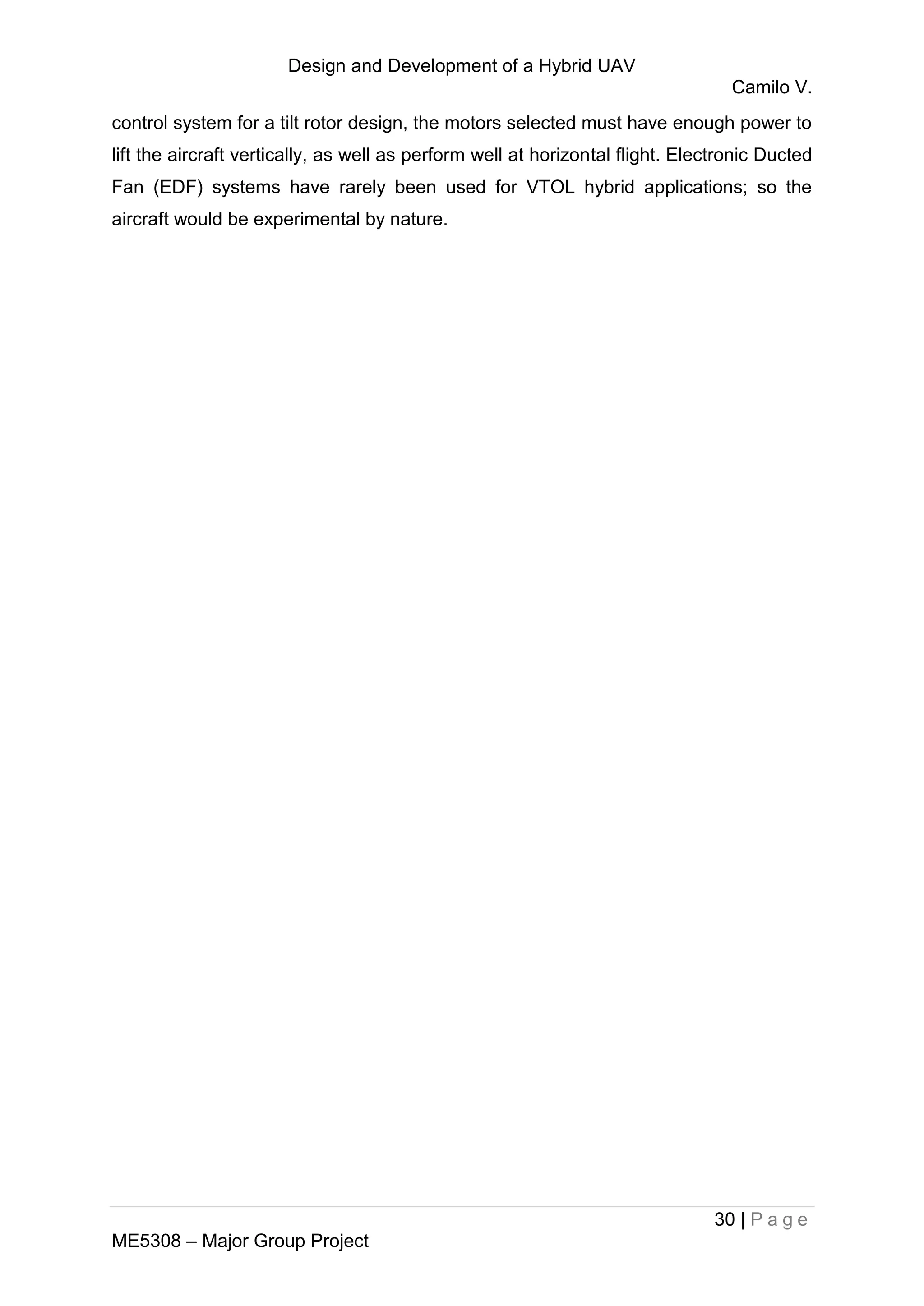 Design and Development of a Hybrid UAV
Camilo V.
30 | P a g e
ME5308 – Major Group Project
control system for a tilt rotor design, the motors selected must have enough power to
lift the aircraft vertically, as well as perform well at horizontal flight. Electronic Ducted
Fan (EDF) systems have rarely been used for VTOL hybrid applications; so the
aircraft would be experimental by nature.
 