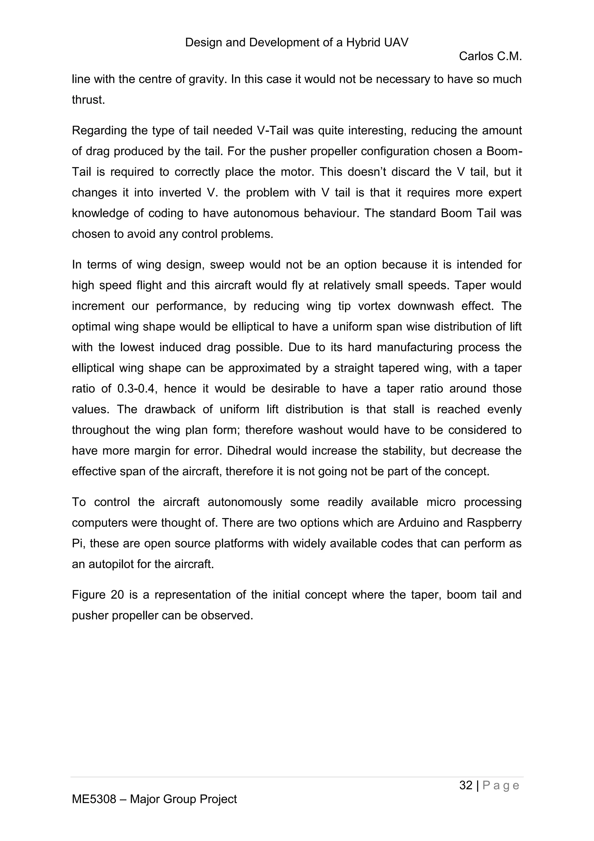 Design and Development of a Hybrid UAV
Carlos C.M.
32 | P a g e
ME5308 – Major Group Project
line with the centre of gravity. In this case it would not be necessary to have so much
thrust.
Regarding the type of tail needed V-Tail was quite interesting, reducing the amount
of drag produced by the tail. For the pusher propeller configuration chosen a Boom-
Tail is required to correctly place the motor. This doesn’t discard the V tail, but it
changes it into inverted V. the problem with V tail is that it requires more expert
knowledge of coding to have autonomous behaviour. The standard Boom Tail was
chosen to avoid any control problems.
In terms of wing design, sweep would not be an option because it is intended for
high speed flight and this aircraft would fly at relatively small speeds. Taper would
increment our performance, by reducing wing tip vortex downwash effect. The
optimal wing shape would be elliptical to have a uniform span wise distribution of lift
with the lowest induced drag possible. Due to its hard manufacturing process the
elliptical wing shape can be approximated by a straight tapered wing, with a taper
ratio of 0.3-0.4, hence it would be desirable to have a taper ratio around those
values. The drawback of uniform lift distribution is that stall is reached evenly
throughout the wing plan form; therefore washout would have to be considered to
have more margin for error. Dihedral would increase the stability, but decrease the
effective span of the aircraft, therefore it is not going not be part of the concept.
To control the aircraft autonomously some readily available micro processing
computers were thought of. There are two options which are Arduino and Raspberry
Pi, these are open source platforms with widely available codes that can perform as
an autopilot for the aircraft.
Figure 20 is a representation of the initial concept where the taper, boom tail and
pusher propeller can be observed.
 