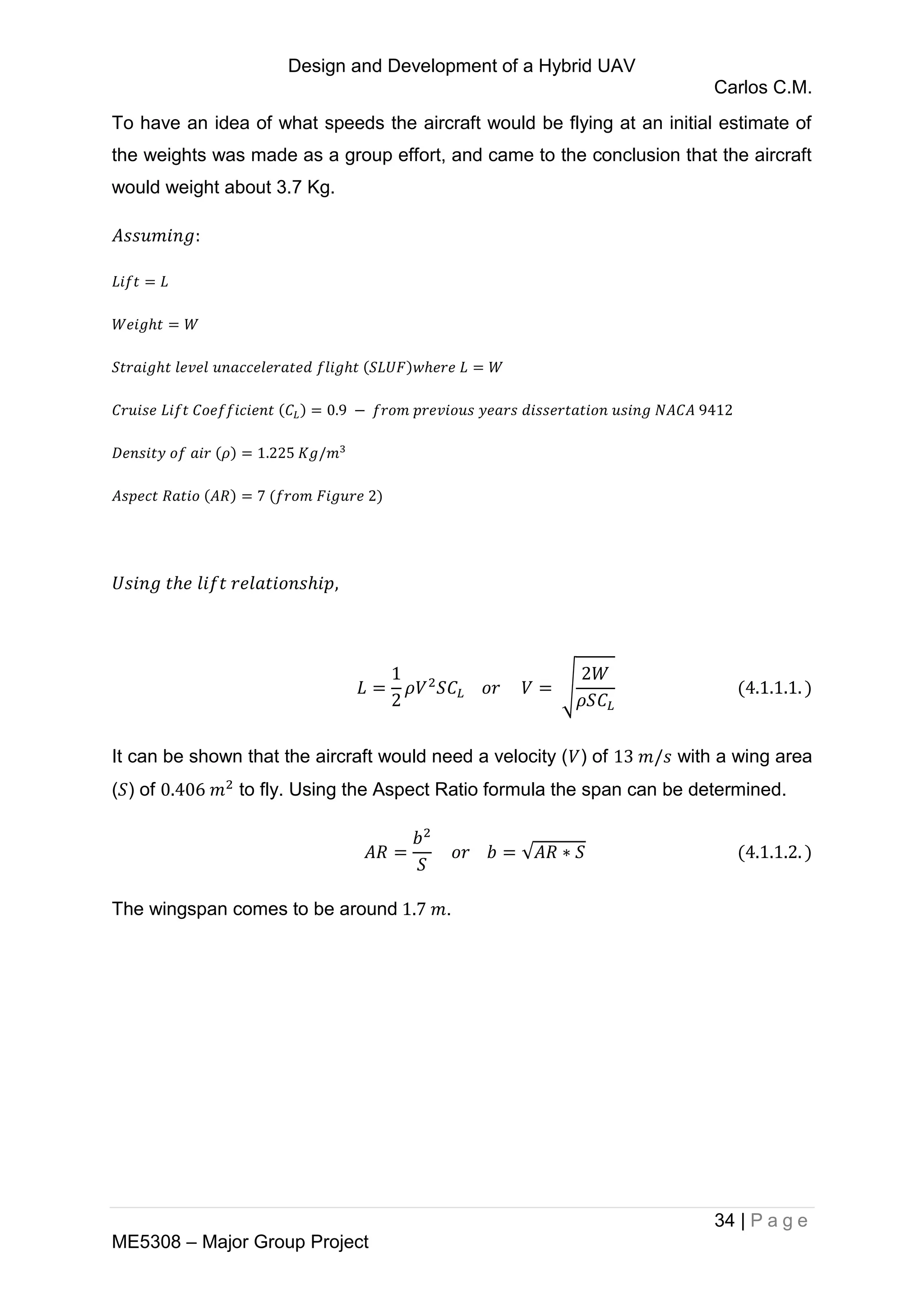 Design and Development of a Hybrid UAV
Carlos C.M.
34 | P a g e
ME5308 – Major Group Project
To have an idea of what speeds the aircraft would be flying at an initial estimate of
the weights was made as a group effort, and came to the conclusion that the aircraft
would weight about 3.7 Kg.
√
It can be shown that the aircraft would need a velocity ( ) of with a wing area
( ) of to fly. Using the Aspect Ratio formula the span can be determined.
√
The wingspan comes to be around .
 