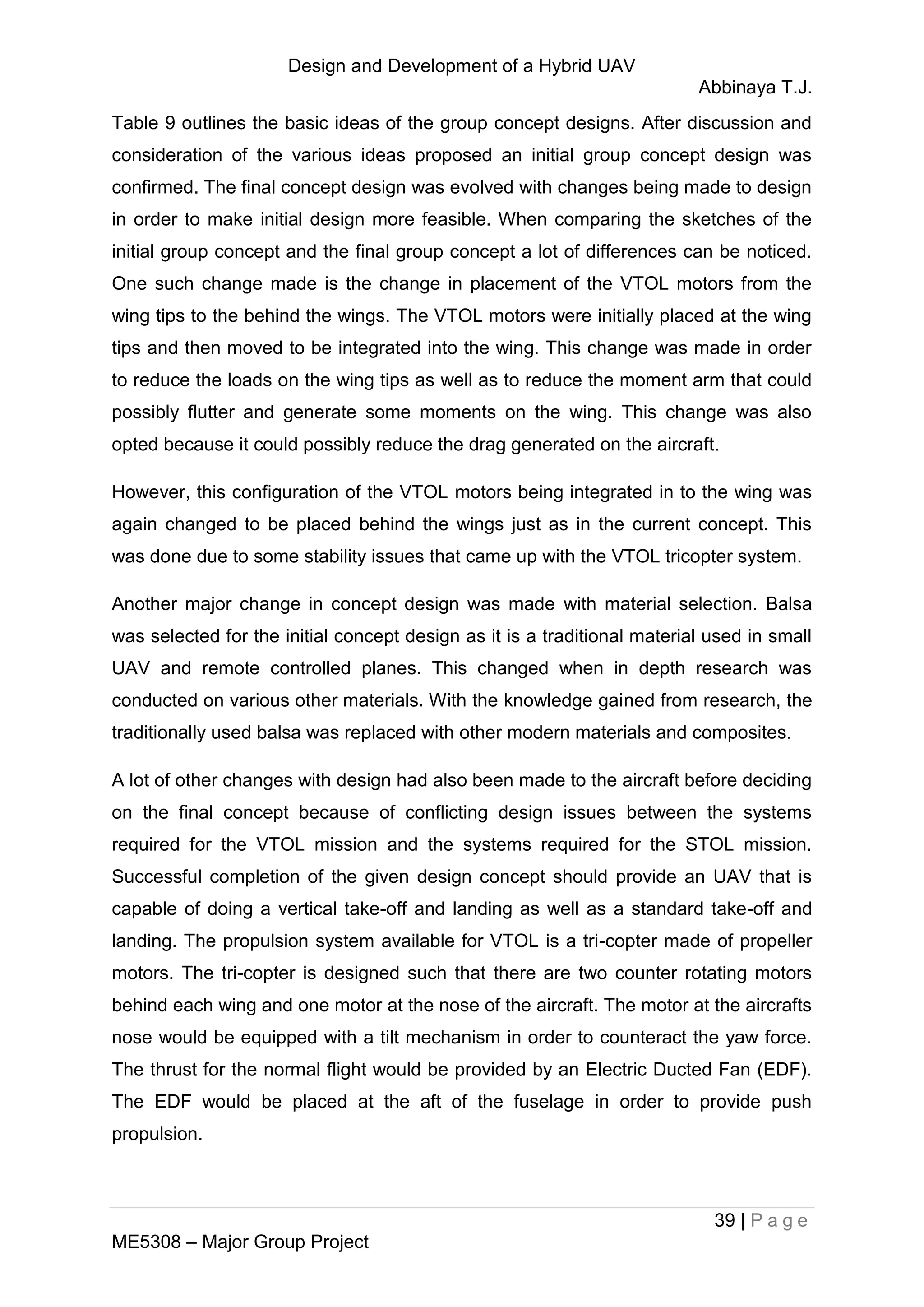 Design and Development of a Hybrid UAV
Abbinaya T.J.
39 | P a g e
ME5308 – Major Group Project
Table 9 outlines the basic ideas of the group concept designs. After discussion and
consideration of the various ideas proposed an initial group concept design was
confirmed. The final concept design was evolved with changes being made to design
in order to make initial design more feasible. When comparing the sketches of the
initial group concept and the final group concept a lot of differences can be noticed.
One such change made is the change in placement of the VTOL motors from the
wing tips to the behind the wings. The VTOL motors were initially placed at the wing
tips and then moved to be integrated into the wing. This change was made in order
to reduce the loads on the wing tips as well as to reduce the moment arm that could
possibly flutter and generate some moments on the wing. This change was also
opted because it could possibly reduce the drag generated on the aircraft.
However, this configuration of the VTOL motors being integrated in to the wing was
again changed to be placed behind the wings just as in the current concept. This
was done due to some stability issues that came up with the VTOL tricopter system.
Another major change in concept design was made with material selection. Balsa
was selected for the initial concept design as it is a traditional material used in small
UAV and remote controlled planes. This changed when in depth research was
conducted on various other materials. With the knowledge gained from research, the
traditionally used balsa was replaced with other modern materials and composites.
A lot of other changes with design had also been made to the aircraft before deciding
on the final concept because of conflicting design issues between the systems
required for the VTOL mission and the systems required for the STOL mission.
Successful completion of the given design concept should provide an UAV that is
capable of doing a vertical take-off and landing as well as a standard take-off and
landing. The propulsion system available for VTOL is a tri-copter made of propeller
motors. The tri-copter is designed such that there are two counter rotating motors
behind each wing and one motor at the nose of the aircraft. The motor at the aircrafts
nose would be equipped with a tilt mechanism in order to counteract the yaw force.
The thrust for the normal flight would be provided by an Electric Ducted Fan (EDF).
The EDF would be placed at the aft of the fuselage in order to provide push
propulsion.
 