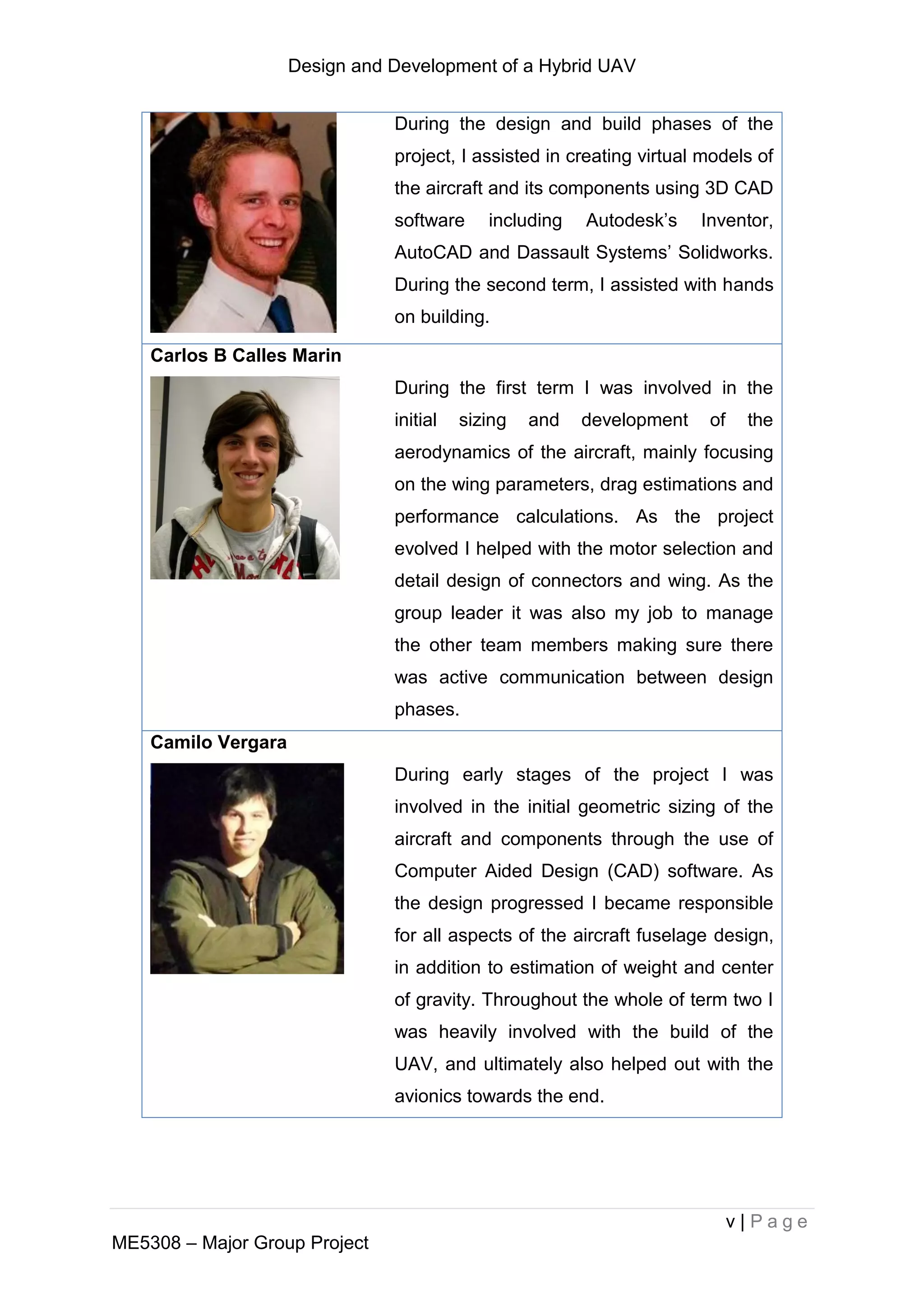 Design and Development of a Hybrid UAV
v | P a g e
ME5308 – Major Group Project
During the design and build phases of the
project, I assisted in creating virtual models of
the aircraft and its components using 3D CAD
software including Autodesk’s Inventor,
AutoCAD and Dassault Systems’ Solidworks.
During the second term, I assisted with hands
on building.
Carlos B Calles Marin
During the first term I was involved in the
initial sizing and development of the
aerodynamics of the aircraft, mainly focusing
on the wing parameters, drag estimations and
performance calculations. As the project
evolved I helped with the motor selection and
detail design of connectors and wing. As the
group leader it was also my job to manage
the other team members making sure there
was active communication between design
phases.
Camilo Vergara
During early stages of the project I was
involved in the initial geometric sizing of the
aircraft and components through the use of
Computer Aided Design (CAD) software. As
the design progressed I became responsible
for all aspects of the aircraft fuselage design,
in addition to estimation of weight and center
of gravity. Throughout the whole of term two I
was heavily involved with the build of the
UAV, and ultimately also helped out with the
avionics towards the end.
 