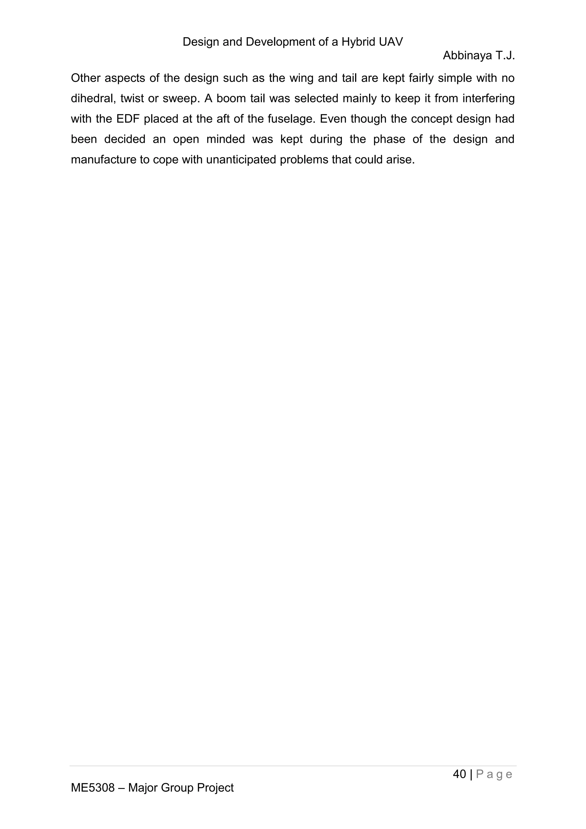 Design and Development of a Hybrid UAV
Abbinaya T.J.
40 | P a g e
ME5308 – Major Group Project
Other aspects of the design such as the wing and tail are kept fairly simple with no
dihedral, twist or sweep. A boom tail was selected mainly to keep it from interfering
with the EDF placed at the aft of the fuselage. Even though the concept design had
been decided an open minded was kept during the phase of the design and
manufacture to cope with unanticipated problems that could arise.
 