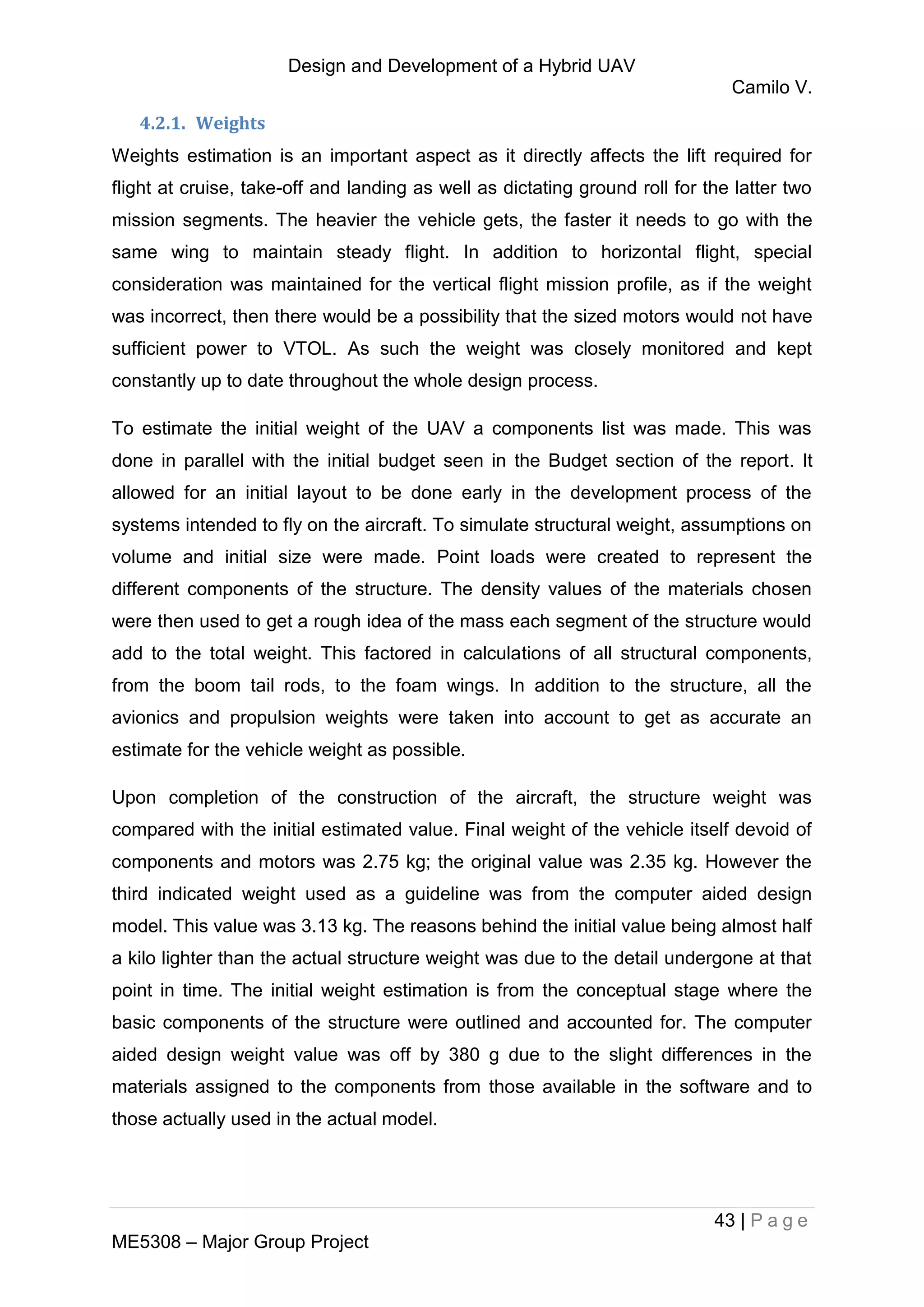 Design and Development of a Hybrid UAV
Camilo V.
43 | P a g e
ME5308 – Major Group Project
4.2.1. Weights
Weights estimation is an important aspect as it directly affects the lift required for
flight at cruise, take-off and landing as well as dictating ground roll for the latter two
mission segments. The heavier the vehicle gets, the faster it needs to go with the
same wing to maintain steady flight. In addition to horizontal flight, special
consideration was maintained for the vertical flight mission profile, as if the weight
was incorrect, then there would be a possibility that the sized motors would not have
sufficient power to VTOL. As such the weight was closely monitored and kept
constantly up to date throughout the whole design process.
To estimate the initial weight of the UAV a components list was made. This was
done in parallel with the initial budget seen in the Budget section of the report. It
allowed for an initial layout to be done early in the development process of the
systems intended to fly on the aircraft. To simulate structural weight, assumptions on
volume and initial size were made. Point loads were created to represent the
different components of the structure. The density values of the materials chosen
were then used to get a rough idea of the mass each segment of the structure would
add to the total weight. This factored in calculations of all structural components,
from the boom tail rods, to the foam wings. In addition to the structure, all the
avionics and propulsion weights were taken into account to get as accurate an
estimate for the vehicle weight as possible.
Upon completion of the construction of the aircraft, the structure weight was
compared with the initial estimated value. Final weight of the vehicle itself devoid of
components and motors was 2.75 kg; the original value was 2.35 kg. However the
third indicated weight used as a guideline was from the computer aided design
model. This value was 3.13 kg. The reasons behind the initial value being almost half
a kilo lighter than the actual structure weight was due to the detail undergone at that
point in time. The initial weight estimation is from the conceptual stage where the
basic components of the structure were outlined and accounted for. The computer
aided design weight value was off by 380 g due to the slight differences in the
materials assigned to the components from those available in the software and to
those actually used in the actual model.
 