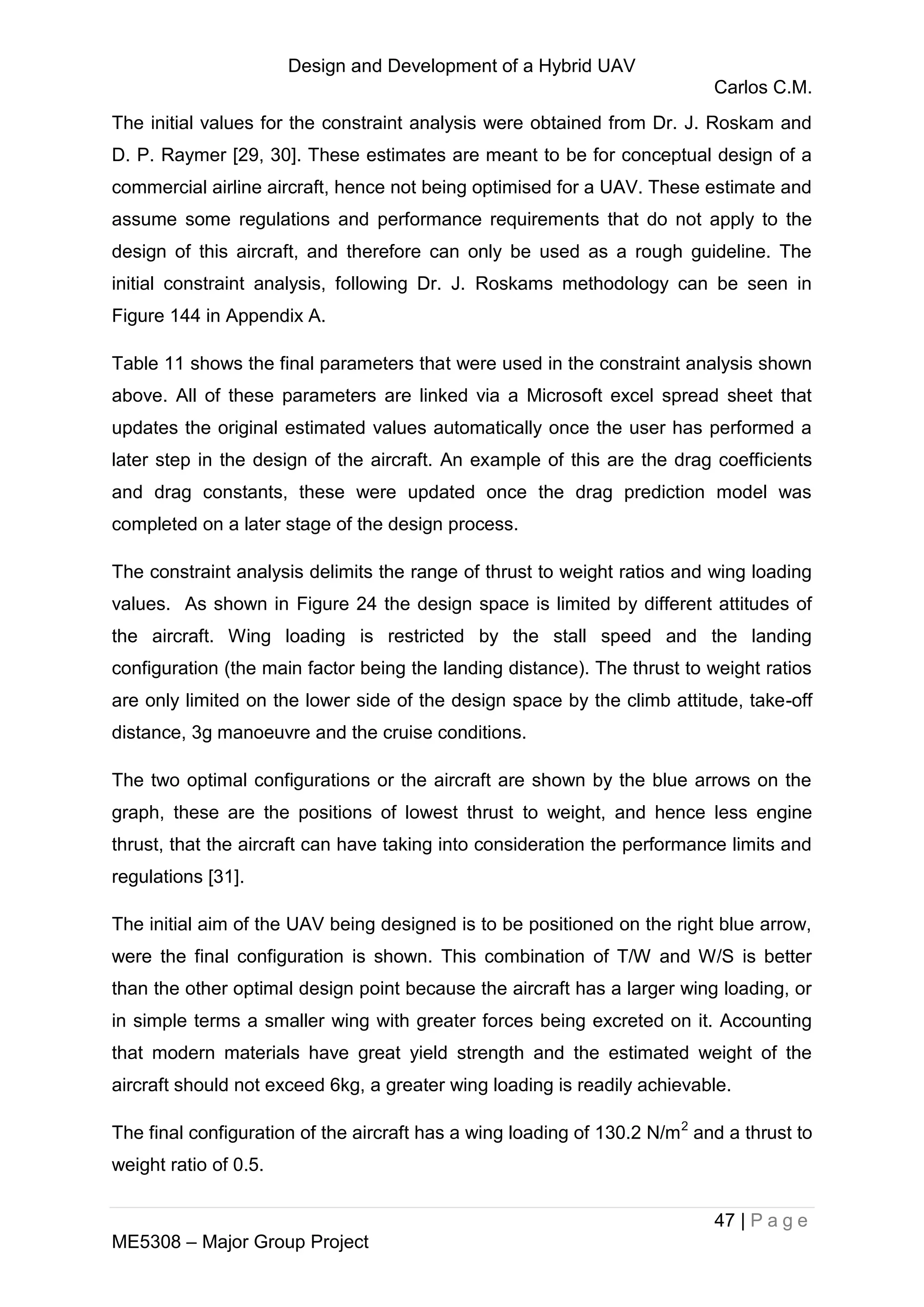 Design and Development of a Hybrid UAV
Carlos C.M.
47 | P a g e
ME5308 – Major Group Project
The initial values for the constraint analysis were obtained from Dr. J. Roskam and
D. P. Raymer [29, 30]. These estimates are meant to be for conceptual design of a
commercial airline aircraft, hence not being optimised for a UAV. These estimate and
assume some regulations and performance requirements that do not apply to the
design of this aircraft, and therefore can only be used as a rough guideline. The
initial constraint analysis, following Dr. J. Roskams methodology can be seen in
Figure 144 in Appendix A.
Table 11 shows the final parameters that were used in the constraint analysis shown
above. All of these parameters are linked via a Microsoft excel spread sheet that
updates the original estimated values automatically once the user has performed a
later step in the design of the aircraft. An example of this are the drag coefficients
and drag constants, these were updated once the drag prediction model was
completed on a later stage of the design process.
The constraint analysis delimits the range of thrust to weight ratios and wing loading
values. As shown in Figure 24 the design space is limited by different attitudes of
the aircraft. Wing loading is restricted by the stall speed and the landing
configuration (the main factor being the landing distance). The thrust to weight ratios
are only limited on the lower side of the design space by the climb attitude, take-off
distance, 3g manoeuvre and the cruise conditions.
The two optimal configurations or the aircraft are shown by the blue arrows on the
graph, these are the positions of lowest thrust to weight, and hence less engine
thrust, that the aircraft can have taking into consideration the performance limits and
regulations [31].
The initial aim of the UAV being designed is to be positioned on the right blue arrow,
were the final configuration is shown. This combination of T/W and W/S is better
than the other optimal design point because the aircraft has a larger wing loading, or
in simple terms a smaller wing with greater forces being excreted on it. Accounting
that modern materials have great yield strength and the estimated weight of the
aircraft should not exceed 6kg, a greater wing loading is readily achievable.
The final configuration of the aircraft has a wing loading of 130.2 N/m2
and a thrust to
weight ratio of 0.5.
 