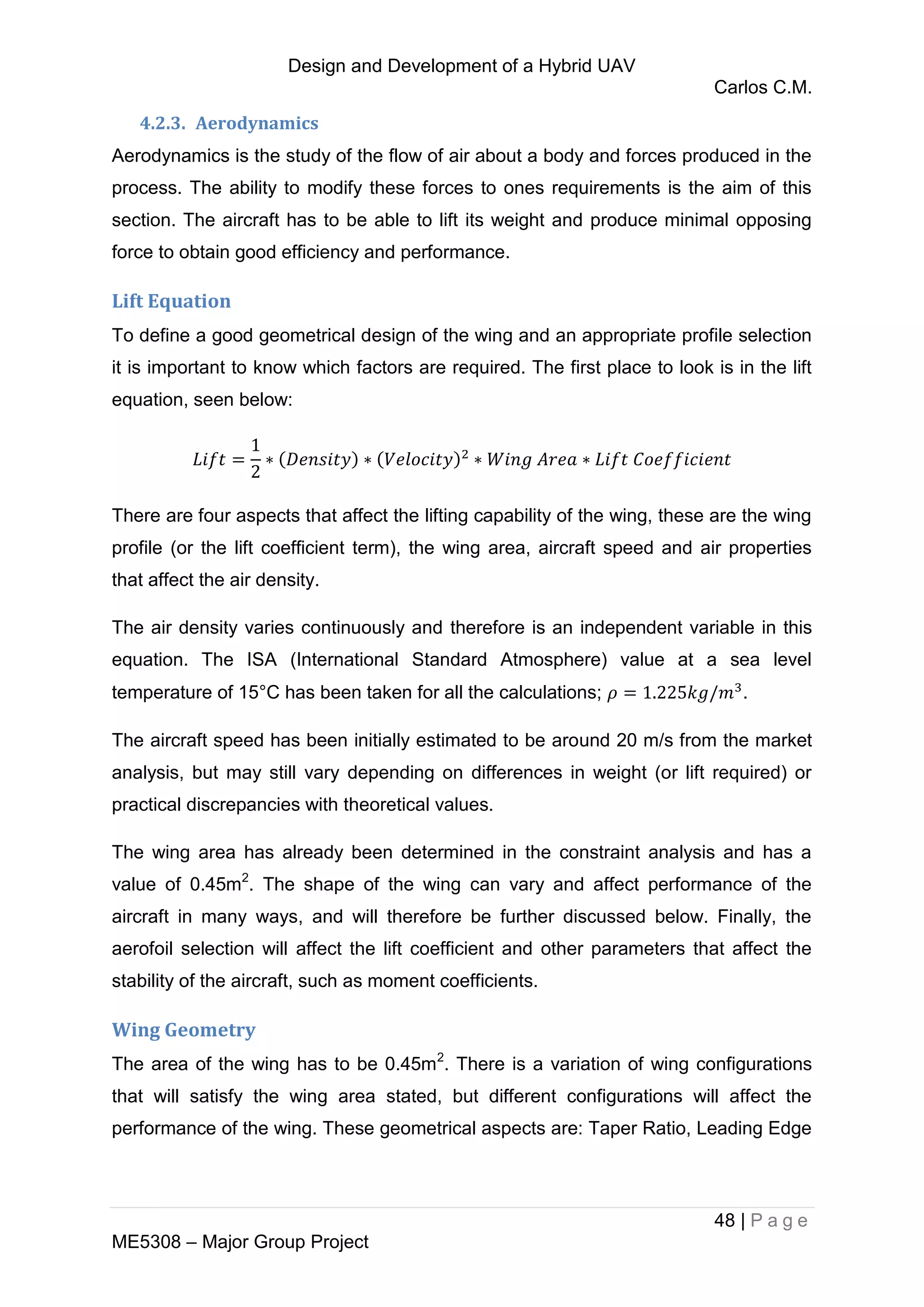Design and Development of a Hybrid UAV
Carlos C.M.
48 | P a g e
ME5308 – Major Group Project
4.2.3. Aerodynamics
Aerodynamics is the study of the flow of air about a body and forces produced in the
process. The ability to modify these forces to ones requirements is the aim of this
section. The aircraft has to be able to lift its weight and produce minimal opposing
force to obtain good efficiency and performance.
Lift Equation
To define a good geometrical design of the wing and an appropriate profile selection
it is important to know which factors are required. The first place to look is in the lift
equation, seen below:
There are four aspects that affect the lifting capability of the wing, these are the wing
profile (or the lift coefficient term), the wing area, aircraft speed and air properties
that affect the air density.
The air density varies continuously and therefore is an independent variable in this
equation. The ISA (International Standard Atmosphere) value at a sea level
temperature of 15°C has been taken for all the calculations; .
The aircraft speed has been initially estimated to be around 20 m/s from the market
analysis, but may still vary depending on differences in weight (or lift required) or
practical discrepancies with theoretical values.
The wing area has already been determined in the constraint analysis and has a
value of 0.45m2
. The shape of the wing can vary and affect performance of the
aircraft in many ways, and will therefore be further discussed below. Finally, the
aerofoil selection will affect the lift coefficient and other parameters that affect the
stability of the aircraft, such as moment coefficients.
Wing Geometry
The area of the wing has to be 0.45m2
. There is a variation of wing configurations
that will satisfy the wing area stated, but different configurations will affect the
performance of the wing. These geometrical aspects are: Taper Ratio, Leading Edge
 