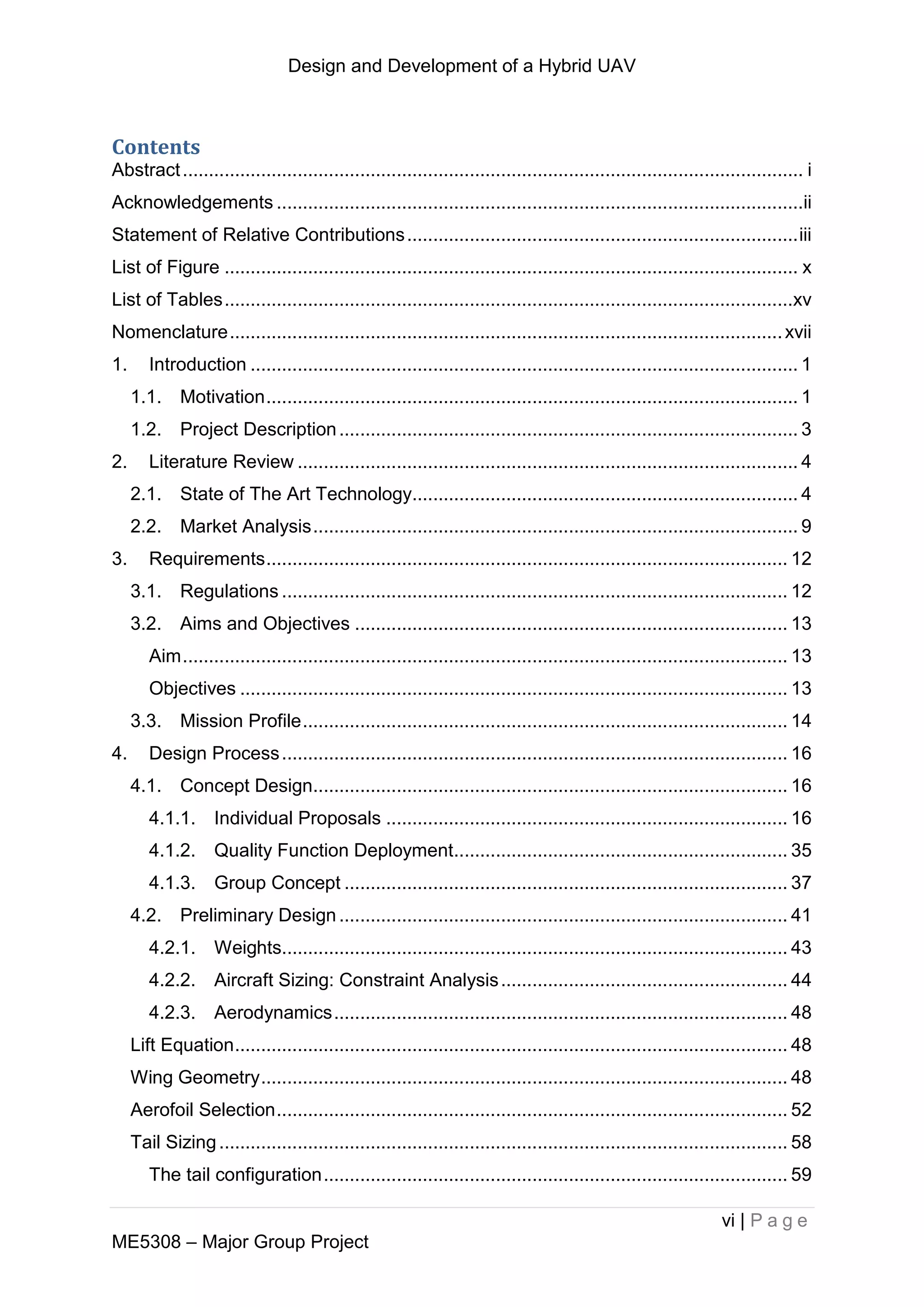 Design and Development of a Hybrid UAV
vi | P a g e
ME5308 – Major Group Project
Contents
Abstract....................................................................................................................... i
Acknowledgements .....................................................................................................ii
Statement of Relative Contributions...........................................................................iii
List of Figure .............................................................................................................. x
List of Tables.............................................................................................................xv
Nomenclature..........................................................................................................xvii
1. Introduction ......................................................................................................... 1
1.1. Motivation...................................................................................................... 1
1.2. Project Description........................................................................................ 3
2. Literature Review ................................................................................................ 4
2.1. State of The Art Technology.......................................................................... 4
2.2. Market Analysis............................................................................................. 9
3. Requirements.................................................................................................... 12
3.1. Regulations ................................................................................................. 12
3.2. Aims and Objectives ................................................................................... 13
Aim.................................................................................................................... 13
Objectives ......................................................................................................... 13
3.3. Mission Profile............................................................................................. 14
4. Design Process................................................................................................. 16
4.1. Concept Design........................................................................................... 16
4.1.1. Individual Proposals ............................................................................. 16
4.1.2. Quality Function Deployment................................................................ 35
4.1.3. Group Concept ..................................................................................... 37
4.2. Preliminary Design ...................................................................................... 41
4.2.1. Weights................................................................................................. 43
4.2.2. Aircraft Sizing: Constraint Analysis....................................................... 44
4.2.3. Aerodynamics....................................................................................... 48
Lift Equation.......................................................................................................... 48
Wing Geometry..................................................................................................... 48
Aerofoil Selection.................................................................................................. 52
Tail Sizing............................................................................................................. 58
The tail configuration......................................................................................... 59
 