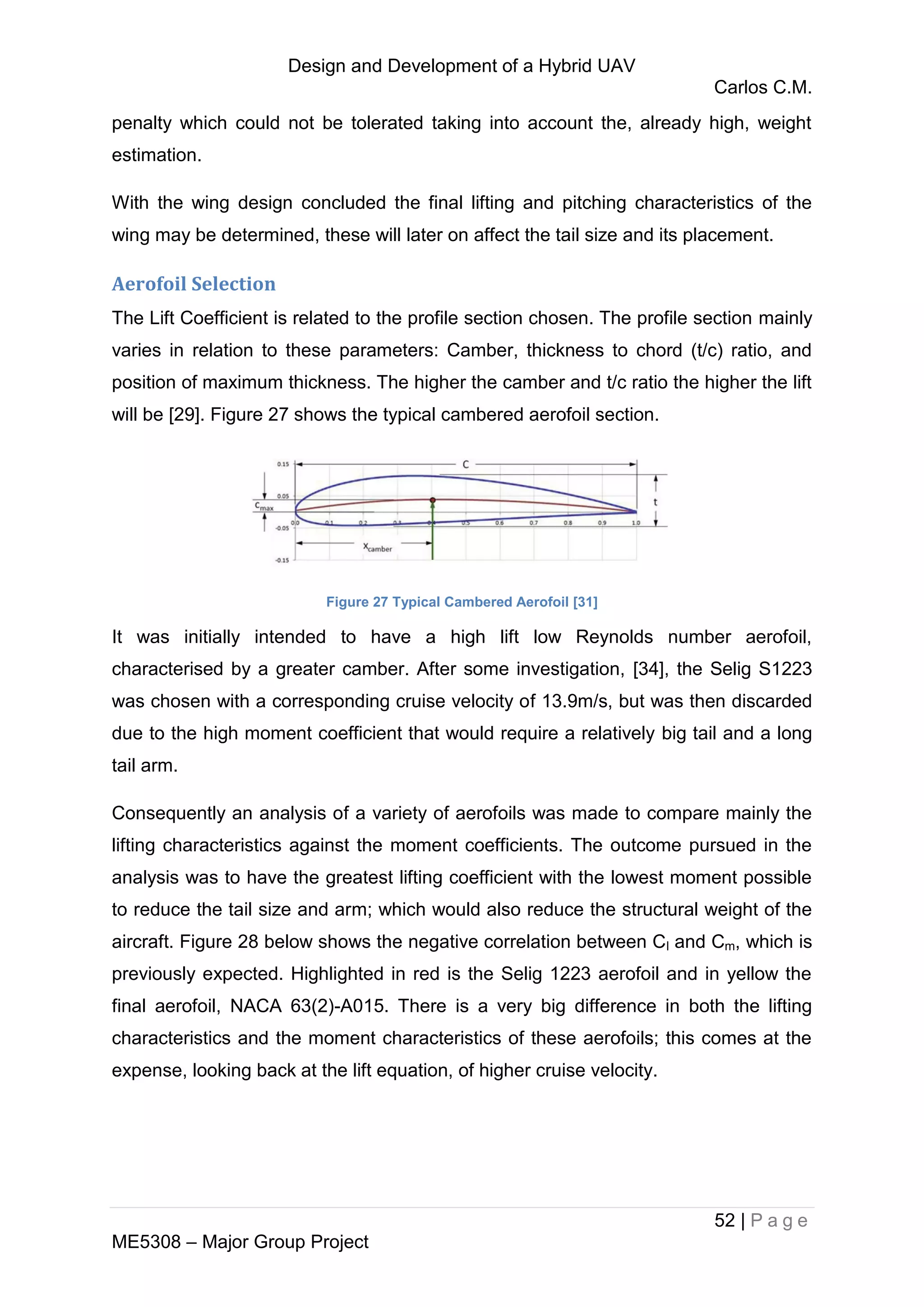 Design and Development of a Hybrid UAV
Carlos C.M.
52 | P a g e
ME5308 – Major Group Project
penalty which could not be tolerated taking into account the, already high, weight
estimation.
With the wing design concluded the final lifting and pitching characteristics of the
wing may be determined, these will later on affect the tail size and its placement.
Aerofoil Selection
The Lift Coefficient is related to the profile section chosen. The profile section mainly
varies in relation to these parameters: Camber, thickness to chord (t/c) ratio, and
position of maximum thickness. The higher the camber and t/c ratio the higher the lift
will be [29]. Figure 27 shows the typical cambered aerofoil section.
Figure 27 Typical Cambered Aerofoil [31]
It was initially intended to have a high lift low Reynolds number aerofoil,
characterised by a greater camber. After some investigation, [34], the Selig S1223
was chosen with a corresponding cruise velocity of 13.9m/s, but was then discarded
due to the high moment coefficient that would require a relatively big tail and a long
tail arm.
Consequently an analysis of a variety of aerofoils was made to compare mainly the
lifting characteristics against the moment coefficients. The outcome pursued in the
analysis was to have the greatest lifting coefficient with the lowest moment possible
to reduce the tail size and arm; which would also reduce the structural weight of the
aircraft. Figure 28 below shows the negative correlation between Cl and Cm, which is
previously expected. Highlighted in red is the Selig 1223 aerofoil and in yellow the
final aerofoil, NACA 63(2)-A015. There is a very big difference in both the lifting
characteristics and the moment characteristics of these aerofoils; this comes at the
expense, looking back at the lift equation, of higher cruise velocity.
 