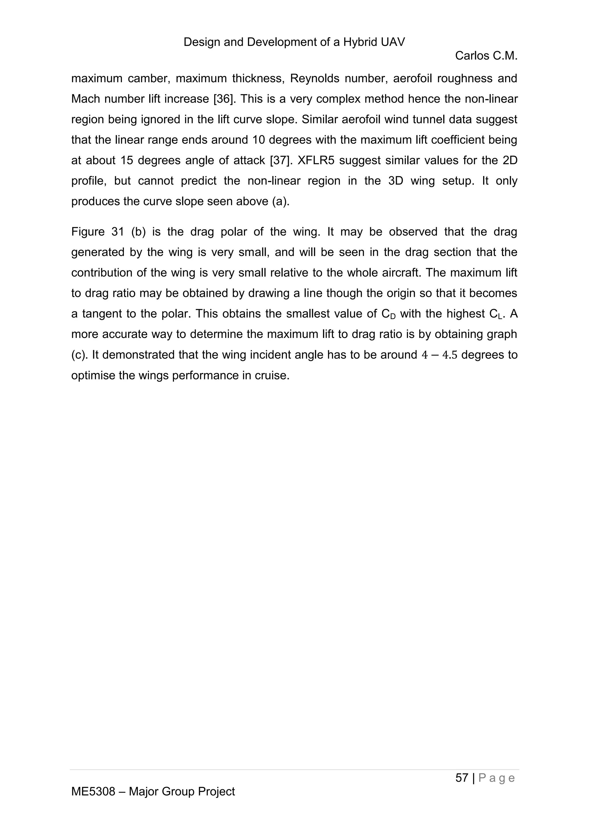 Design and Development of a Hybrid UAV
Carlos C.M.
57 | P a g e
ME5308 – Major Group Project
maximum camber, maximum thickness, Reynolds number, aerofoil roughness and
Mach number lift increase [36]. This is a very complex method hence the non-linear
region being ignored in the lift curve slope. Similar aerofoil wind tunnel data suggest
that the linear range ends around 10 degrees with the maximum lift coefficient being
at about 15 degrees angle of attack [37]. XFLR5 suggest similar values for the 2D
profile, but cannot predict the non-linear region in the 3D wing setup. It only
produces the curve slope seen above (a).
Figure 31 (b) is the drag polar of the wing. It may be observed that the drag
generated by the wing is very small, and will be seen in the drag section that the
contribution of the wing is very small relative to the whole aircraft. The maximum lift
to drag ratio may be obtained by drawing a line though the origin so that it becomes
a tangent to the polar. This obtains the smallest value of CD with the highest CL. A
more accurate way to determine the maximum lift to drag ratio is by obtaining graph
(c). It demonstrated that the wing incident angle has to be around degrees to
optimise the wings performance in cruise.
 