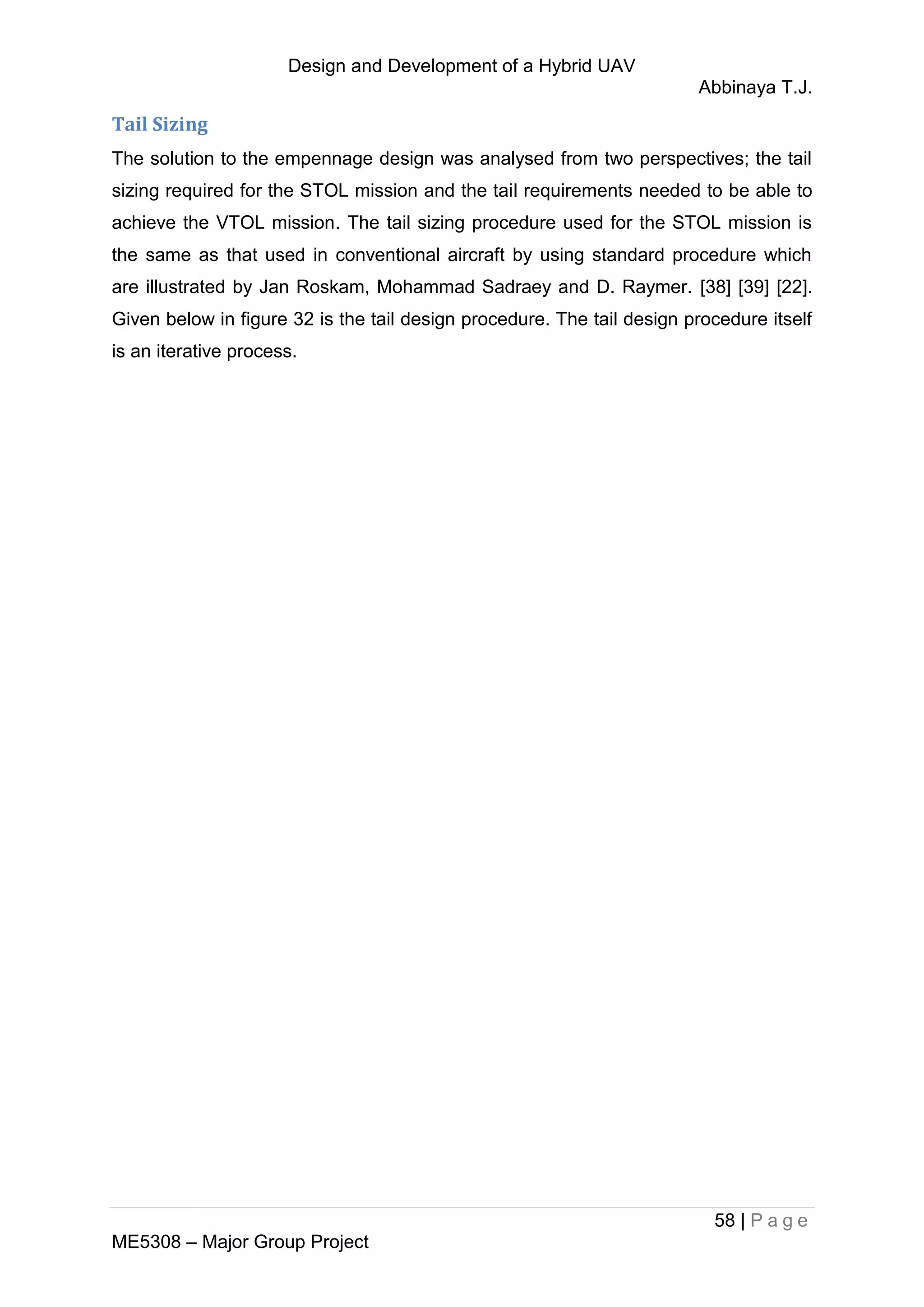 Design and Development of a Hybrid UAV
Abbinaya T.J.
58 | P a g e
ME5308 – Major Group Project
Tail Sizing
The solution to the empennage design was analysed from two perspectives; the tail
sizing required for the STOL mission and the tail requirements needed to be able to
achieve the VTOL mission. The tail sizing procedure used for the STOL mission is
the same as that used in conventional aircraft by using standard procedure which
are illustrated by Jan Roskam, Mohammad Sadraey and D. Raymer. [38] [39] [22].
Given below in figure 32 is the tail design procedure. The tail design procedure itself
is an iterative process.
 