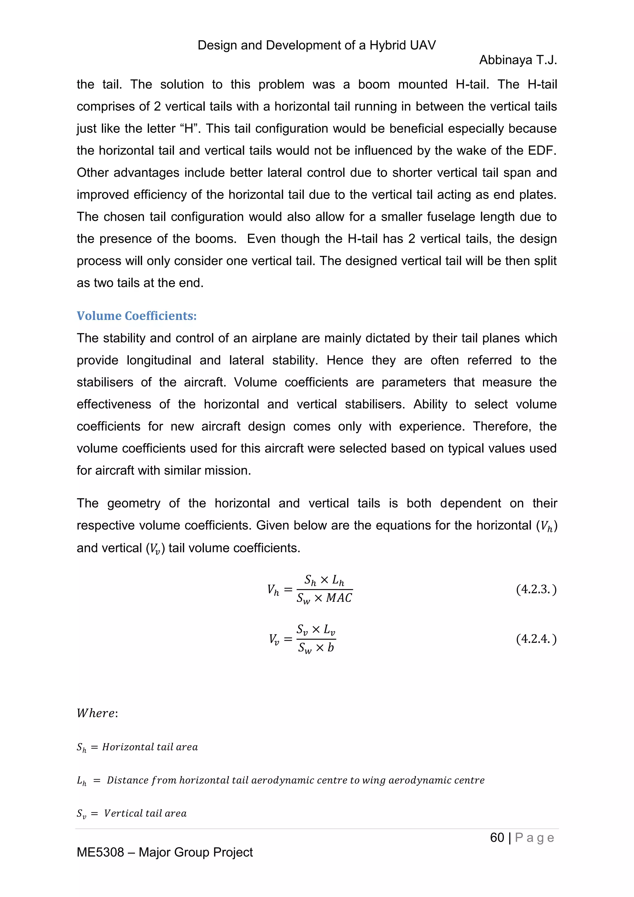 Design and Development of a Hybrid UAV
Abbinaya T.J.
60 | P a g e
ME5308 – Major Group Project
the tail. The solution to this problem was a boom mounted H-tail. The H-tail
comprises of 2 vertical tails with a horizontal tail running in between the vertical tails
just like the letter “H”. This tail configuration would be beneficial especially because
the horizontal tail and vertical tails would not be influenced by the wake of the EDF.
Other advantages include better lateral control due to shorter vertical tail span and
improved efficiency of the horizontal tail due to the vertical tail acting as end plates.
The chosen tail configuration would also allow for a smaller fuselage length due to
the presence of the booms. Even though the H-tail has 2 vertical tails, the design
process will only consider one vertical tail. The designed vertical tail will be then split
as two tails at the end.
Volume Coefficients:
The stability and control of an airplane are mainly dictated by their tail planes which
provide longitudinal and lateral stability. Hence they are often referred to the
stabilisers of the aircraft. Volume coefficients are parameters that measure the
effectiveness of the horizontal and vertical stabilisers. Ability to select volume
coefficients for new aircraft design comes only with experience. Therefore, the
volume coefficients used for this aircraft were selected based on typical values used
for aircraft with similar mission.
The geometry of the horizontal and vertical tails is both dependent on their
respective volume coefficients. Given below are the equations for the horizontal ( )
and vertical ( ) tail volume coefficients.
 