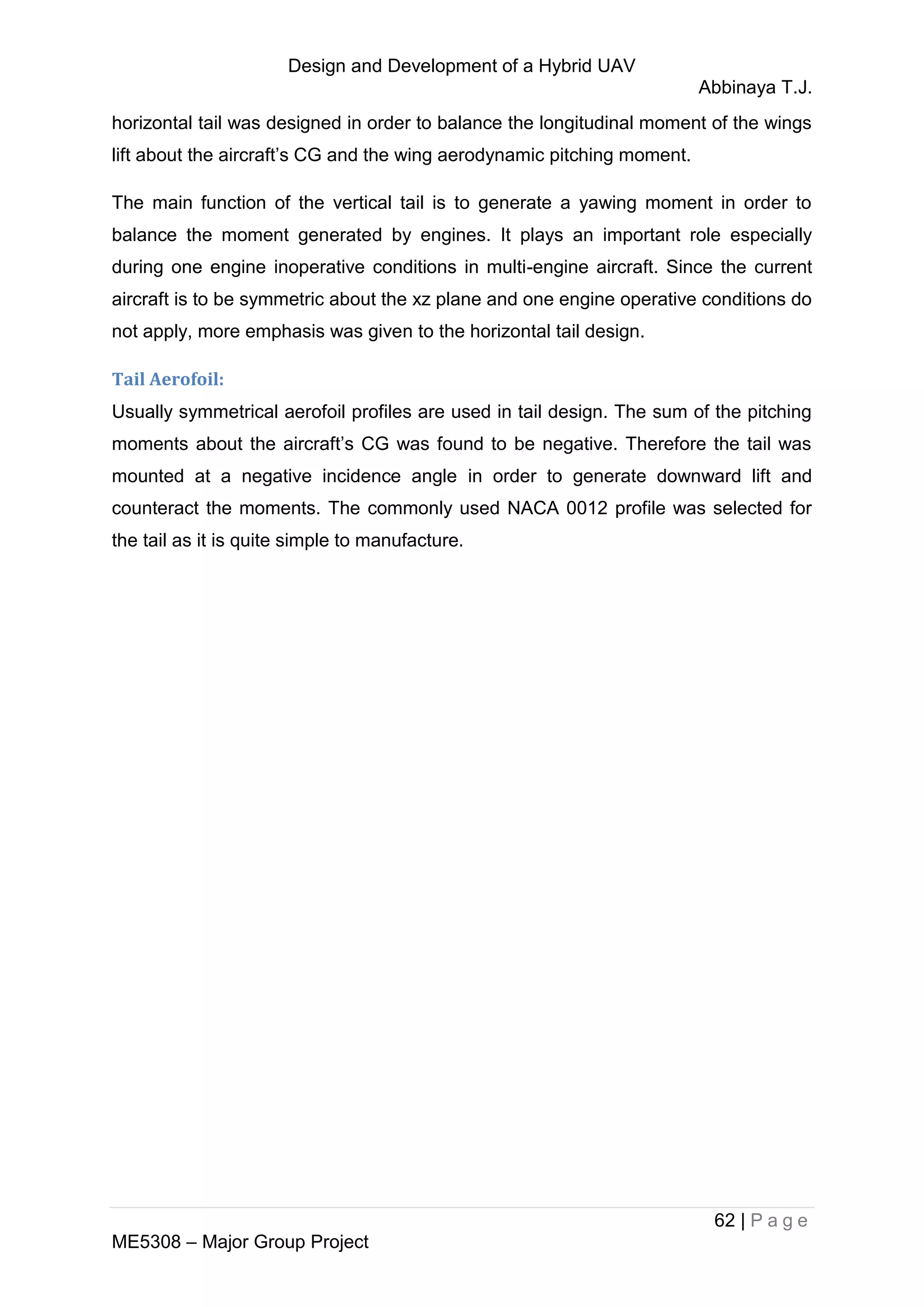 Design and Development of a Hybrid UAV
Abbinaya T.J.
62 | P a g e
ME5308 – Major Group Project
horizontal tail was designed in order to balance the longitudinal moment of the wings
lift about the aircraft’s CG and the wing aerodynamic pitching moment.
The main function of the vertical tail is to generate a yawing moment in order to
balance the moment generated by engines. It plays an important role especially
during one engine inoperative conditions in multi-engine aircraft. Since the current
aircraft is to be symmetric about the xz plane and one engine operative conditions do
not apply, more emphasis was given to the horizontal tail design.
Tail Aerofoil:
Usually symmetrical aerofoil profiles are used in tail design. The sum of the pitching
moments about the aircraft’s CG was found to be negative. Therefore the tail was
mounted at a negative incidence angle in order to generate downward lift and
counteract the moments. The commonly used NACA 0012 profile was selected for
the tail as it is quite simple to manufacture.
 