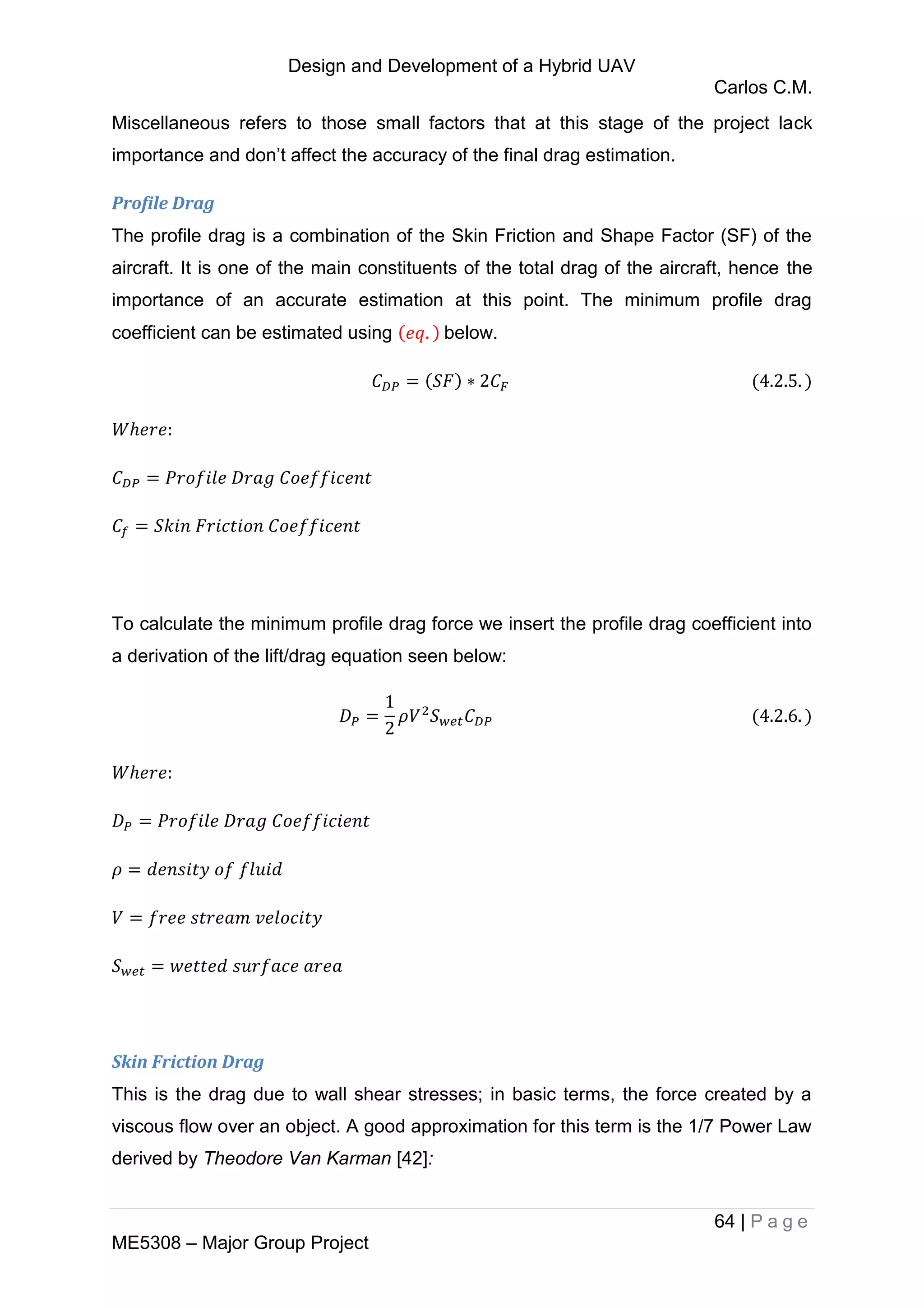 Design and Development of a Hybrid UAV
Carlos C.M.
64 | P a g e
ME5308 – Major Group Project
Miscellaneous refers to those small factors that at this stage of the project lack
importance and don’t affect the accuracy of the final drag estimation.
Profile Drag
The profile drag is a combination of the Skin Friction and Shape Factor (SF) of the
aircraft. It is one of the main constituents of the total drag of the aircraft, hence the
importance of an accurate estimation at this point. The minimum profile drag
coefficient can be estimated using below.
To calculate the minimum profile drag force we insert the profile drag coefficient into
a derivation of the lift/drag equation seen below:
Skin Friction Drag
This is the drag due to wall shear stresses; in basic terms, the force created by a
viscous flow over an object. A good approximation for this term is the 1/7 Power Law
derived by Theodore Van Karman [42]:
 