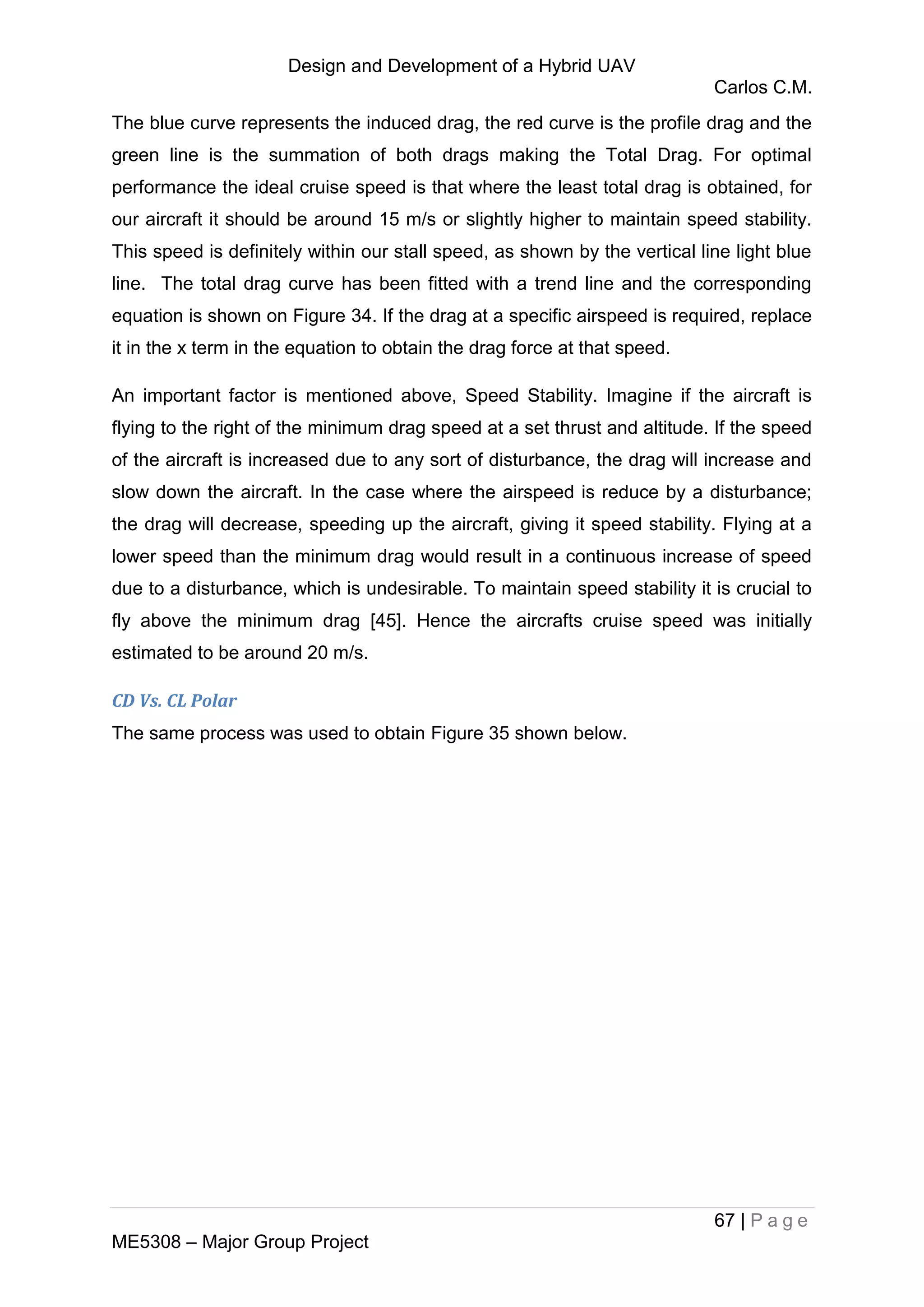 Design and Development of a Hybrid UAV
Carlos C.M.
67 | P a g e
ME5308 – Major Group Project
The blue curve represents the induced drag, the red curve is the profile drag and the
green line is the summation of both drags making the Total Drag. For optimal
performance the ideal cruise speed is that where the least total drag is obtained, for
our aircraft it should be around 15 m/s or slightly higher to maintain speed stability.
This speed is definitely within our stall speed, as shown by the vertical line light blue
line. The total drag curve has been fitted with a trend line and the corresponding
equation is shown on Figure 34. If the drag at a specific airspeed is required, replace
it in the x term in the equation to obtain the drag force at that speed.
An important factor is mentioned above, Speed Stability. Imagine if the aircraft is
flying to the right of the minimum drag speed at a set thrust and altitude. If the speed
of the aircraft is increased due to any sort of disturbance, the drag will increase and
slow down the aircraft. In the case where the airspeed is reduce by a disturbance;
the drag will decrease, speeding up the aircraft, giving it speed stability. Flying at a
lower speed than the minimum drag would result in a continuous increase of speed
due to a disturbance, which is undesirable. To maintain speed stability it is crucial to
fly above the minimum drag [45]. Hence the aircrafts cruise speed was initially
estimated to be around 20 m/s.
CD Vs. CL Polar
The same process was used to obtain Figure 35 shown below.
 
