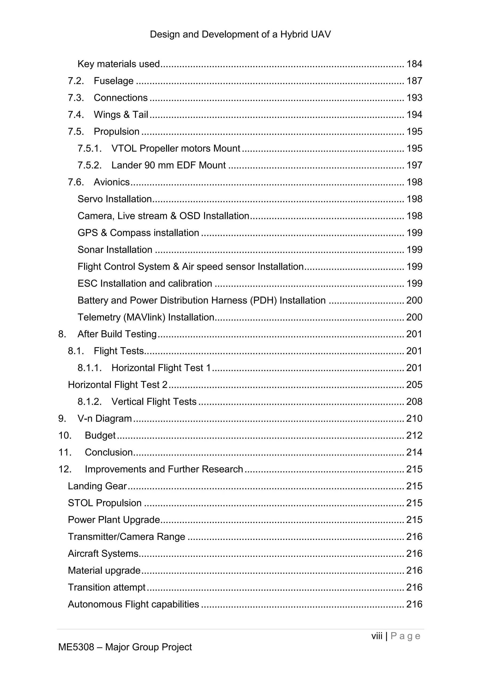 Design and Development of a Hybrid UAV
viii | P a g e
ME5308 – Major Group Project
Key materials used.......................................................................................... 184
7.2. Fuselage ................................................................................................... 187
7.3. Connections .............................................................................................. 193
7.4. Wings & Tail.............................................................................................. 194
7.5. Propulsion ................................................................................................. 195
7.5.1. VTOL Propeller motors Mount............................................................ 195
7.5.2. Lander 90 mm EDF Mount ................................................................. 197
7.6. Avionics..................................................................................................... 198
Servo Installation............................................................................................. 198
Camera, Live stream & OSD Installation......................................................... 198
GPS & Compass installation ........................................................................... 199
Sonar Installation ............................................................................................ 199
Flight Control System & Air speed sensor Installation..................................... 199
ESC Installation and calibration ...................................................................... 199
Battery and Power Distribution Harness (PDH) Installation ............................ 200
Telemetry (MAVlink) Installation...................................................................... 200
8. After Build Testing........................................................................................... 201
8.1. Flight Tests................................................................................................ 201
8.1.1. Horizontal Flight Test 1....................................................................... 201
Horizontal Flight Test 2....................................................................................... 205
8.1.2. Vertical Flight Tests ............................................................................ 208
9. V-n Diagram.................................................................................................... 210
10. Budget.......................................................................................................... 212
11. Conclusion.................................................................................................... 214
12. Improvements and Further Research........................................................... 215
Landing Gear...................................................................................................... 215
STOL Propulsion ................................................................................................ 215
Power Plant Upgrade.......................................................................................... 215
Transmitter/Camera Range ................................................................................ 216
Aircraft Systems.................................................................................................. 216
Material upgrade................................................................................................. 216
Transition attempt............................................................................................... 216
Autonomous Flight capabilities ........................................................................... 216
 