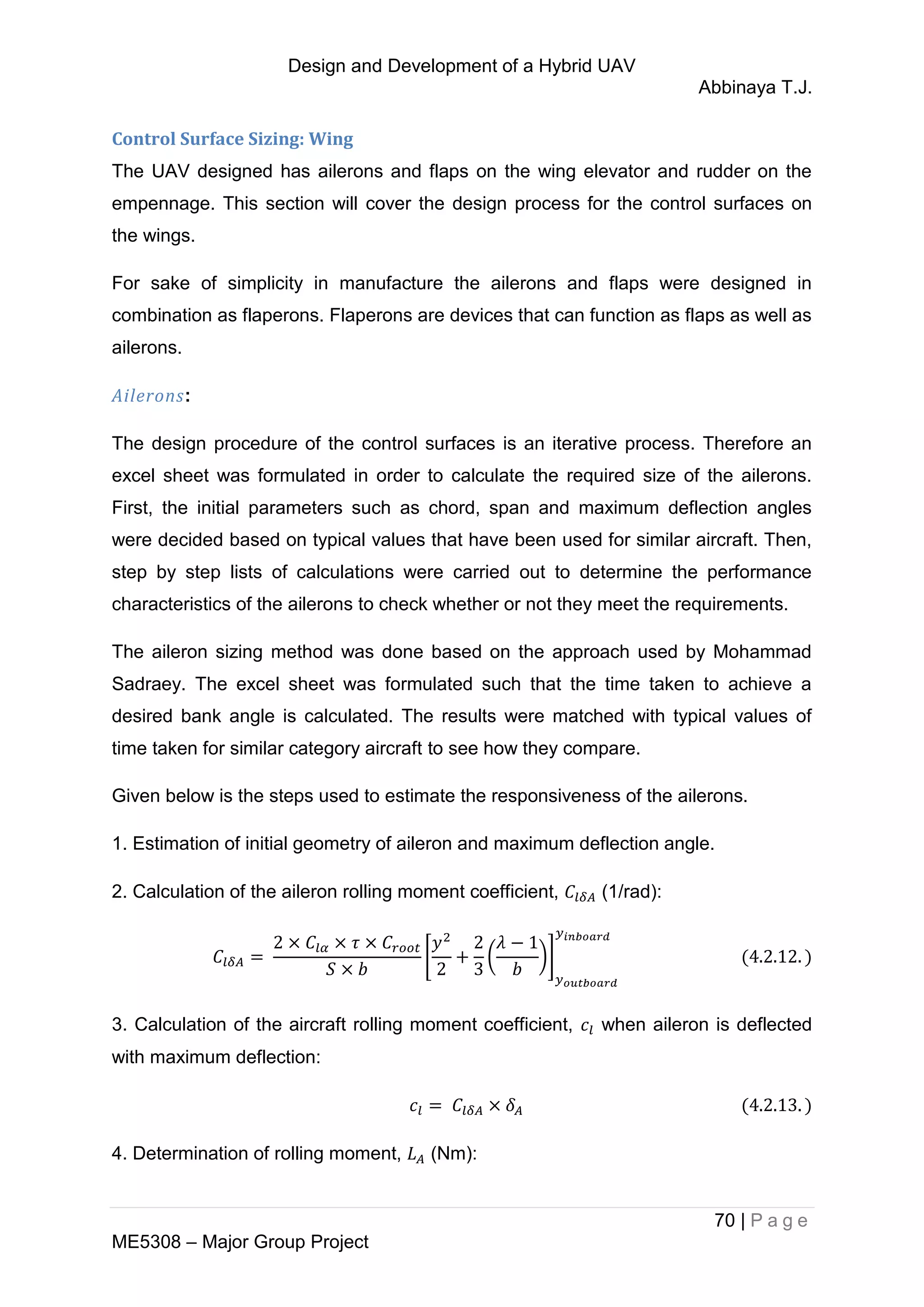Design and Development of a Hybrid UAV
Abbinaya T.J.
70 | P a g e
ME5308 – Major Group Project
Control Surface Sizing: Wing
The UAV designed has ailerons and flaps on the wing elevator and rudder on the
empennage. This section will cover the design process for the control surfaces on
the wings.
For sake of simplicity in manufacture the ailerons and flaps were designed in
combination as flaperons. Flaperons are devices that can function as flaps as well as
ailerons.
Ailerons:
The design procedure of the control surfaces is an iterative process. Therefore an
excel sheet was formulated in order to calculate the required size of the ailerons.
First, the initial parameters such as chord, span and maximum deflection angles
were decided based on typical values that have been used for similar aircraft. Then,
step by step lists of calculations were carried out to determine the performance
characteristics of the ailerons to check whether or not they meet the requirements.
The aileron sizing method was done based on the approach used by Mohammad
Sadraey. The excel sheet was formulated such that the time taken to achieve a
desired bank angle is calculated. The results were matched with typical values of
time taken for similar category aircraft to see how they compare.
Given below is the steps used to estimate the responsiveness of the ailerons.
1. Estimation of initial geometry of aileron and maximum deflection angle.
2. Calculation of the aileron rolling moment coefficient, (1/rad):
[ ( )]
3. Calculation of the aircraft rolling moment coefficient, when aileron is deflected
with maximum deflection:
4. Determination of rolling moment, (Nm):
 