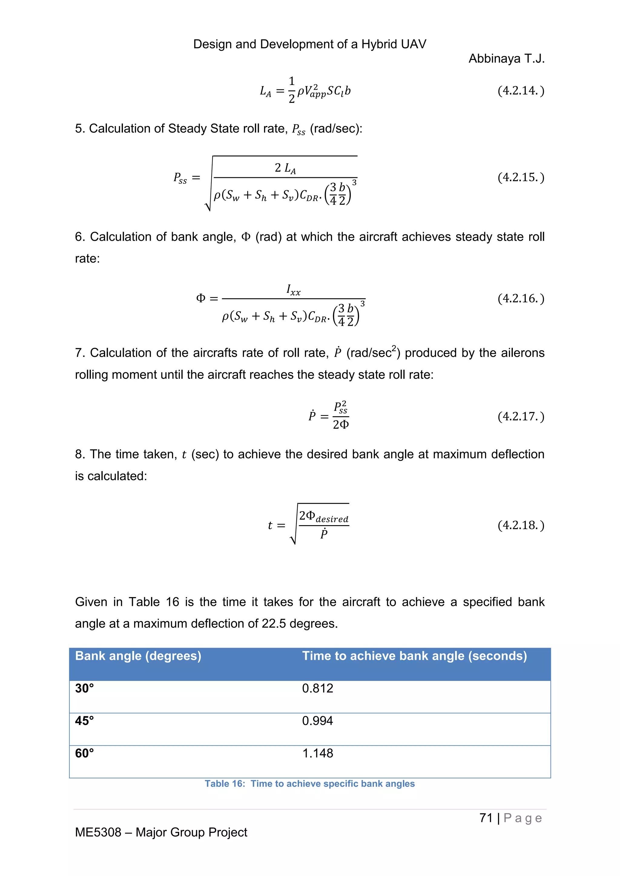 Design and Development of a Hybrid UAV
Abbinaya T.J.
71 | P a g e
ME5308 – Major Group Project
5. Calculation of Steady State roll rate, (rad/sec):
√
( )
6. Calculation of bank angle, (rad) at which the aircraft achieves steady state roll
rate:
( )
7. Calculation of the aircrafts rate of roll rate, ̇ (rad/sec2
) produced by the ailerons
rolling moment until the aircraft reaches the steady state roll rate:
̇
8. The time taken, (sec) to achieve the desired bank angle at maximum deflection
is calculated:
√
̇
Given in Table 16 is the time it takes for the aircraft to achieve a specified bank
angle at a maximum deflection of 22.5 degrees.
Bank angle (degrees) Time to achieve bank angle (seconds)
30° 0.812
45° 0.994
60° 1.148
Table 16: Time to achieve specific bank angles
 