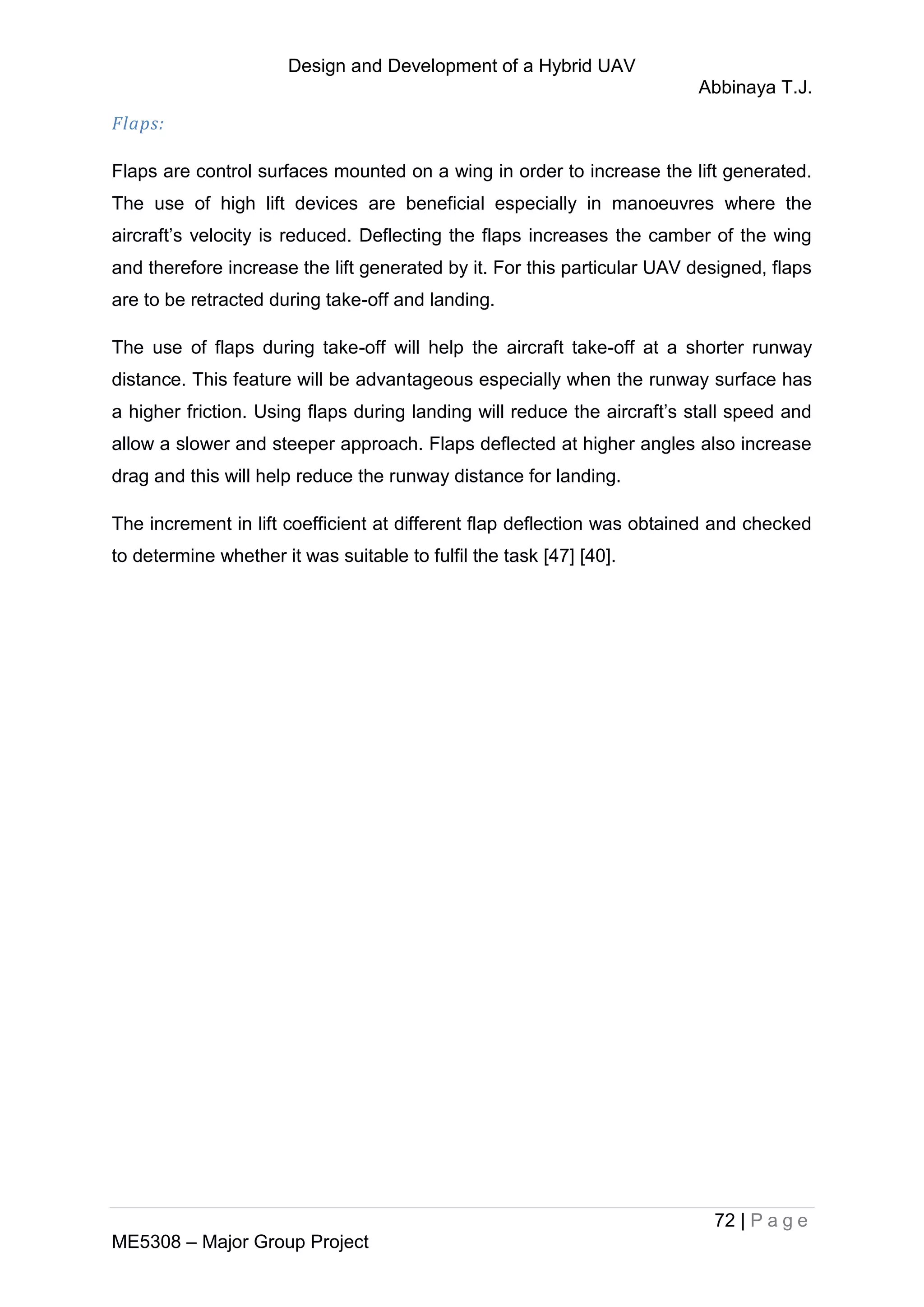 Design and Development of a Hybrid UAV
Abbinaya T.J.
72 | P a g e
ME5308 – Major Group Project
Flaps:
Flaps are control surfaces mounted on a wing in order to increase the lift generated.
The use of high lift devices are beneficial especially in manoeuvres where the
aircraft’s velocity is reduced. Deflecting the flaps increases the camber of the wing
and therefore increase the lift generated by it. For this particular UAV designed, flaps
are to be retracted during take-off and landing.
The use of flaps during take-off will help the aircraft take-off at a shorter runway
distance. This feature will be advantageous especially when the runway surface has
a higher friction. Using flaps during landing will reduce the aircraft’s stall speed and
allow a slower and steeper approach. Flaps deflected at higher angles also increase
drag and this will help reduce the runway distance for landing.
The increment in lift coefficient at different flap deflection was obtained and checked
to determine whether it was suitable to fulfil the task [47] [40].
 