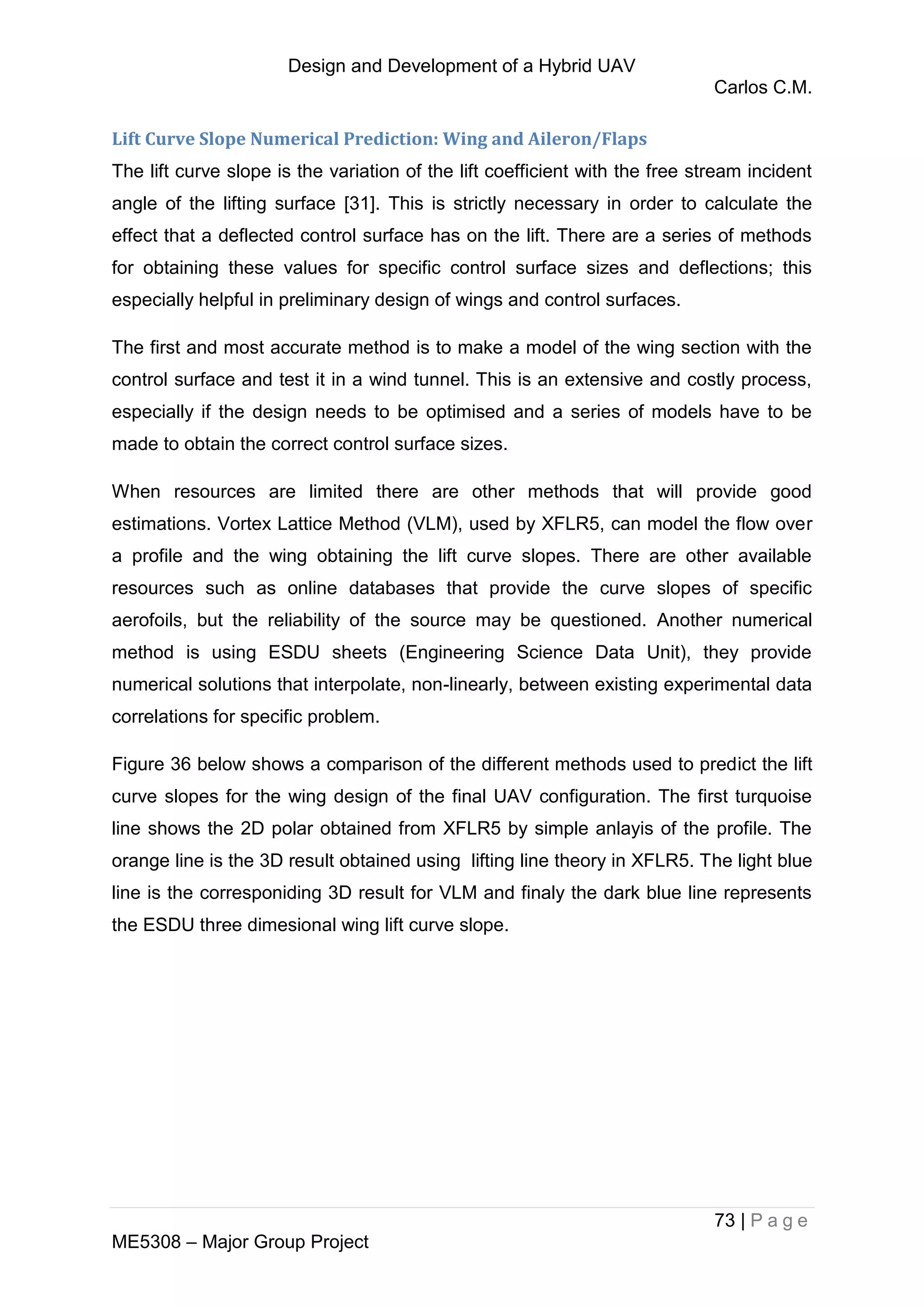 Design and Development of a Hybrid UAV
Carlos C.M.
73 | P a g e
ME5308 – Major Group Project
Lift Curve Slope Numerical Prediction: Wing and Aileron/Flaps
The lift curve slope is the variation of the lift coefficient with the free stream incident
angle of the lifting surface [31]. This is strictly necessary in order to calculate the
effect that a deflected control surface has on the lift. There are a series of methods
for obtaining these values for specific control surface sizes and deflections; this
especially helpful in preliminary design of wings and control surfaces.
The first and most accurate method is to make a model of the wing section with the
control surface and test it in a wind tunnel. This is an extensive and costly process,
especially if the design needs to be optimised and a series of models have to be
made to obtain the correct control surface sizes.
When resources are limited there are other methods that will provide good
estimations. Vortex Lattice Method (VLM), used by XFLR5, can model the flow over
a profile and the wing obtaining the lift curve slopes. There are other available
resources such as online databases that provide the curve slopes of specific
aerofoils, but the reliability of the source may be questioned. Another numerical
method is using ESDU sheets (Engineering Science Data Unit), they provide
numerical solutions that interpolate, non-linearly, between existing experimental data
correlations for specific problem.
Figure 36 below shows a comparison of the different methods used to predict the lift
curve slopes for the wing design of the final UAV configuration. The first turquoise
line shows the 2D polar obtained from XFLR5 by simple anlayis of the profile. The
orange line is the 3D result obtained using lifting line theory in XFLR5. The light blue
line is the corresponiding 3D result for VLM and finaly the dark blue line represents
the ESDU three dimesional wing lift curve slope.
 