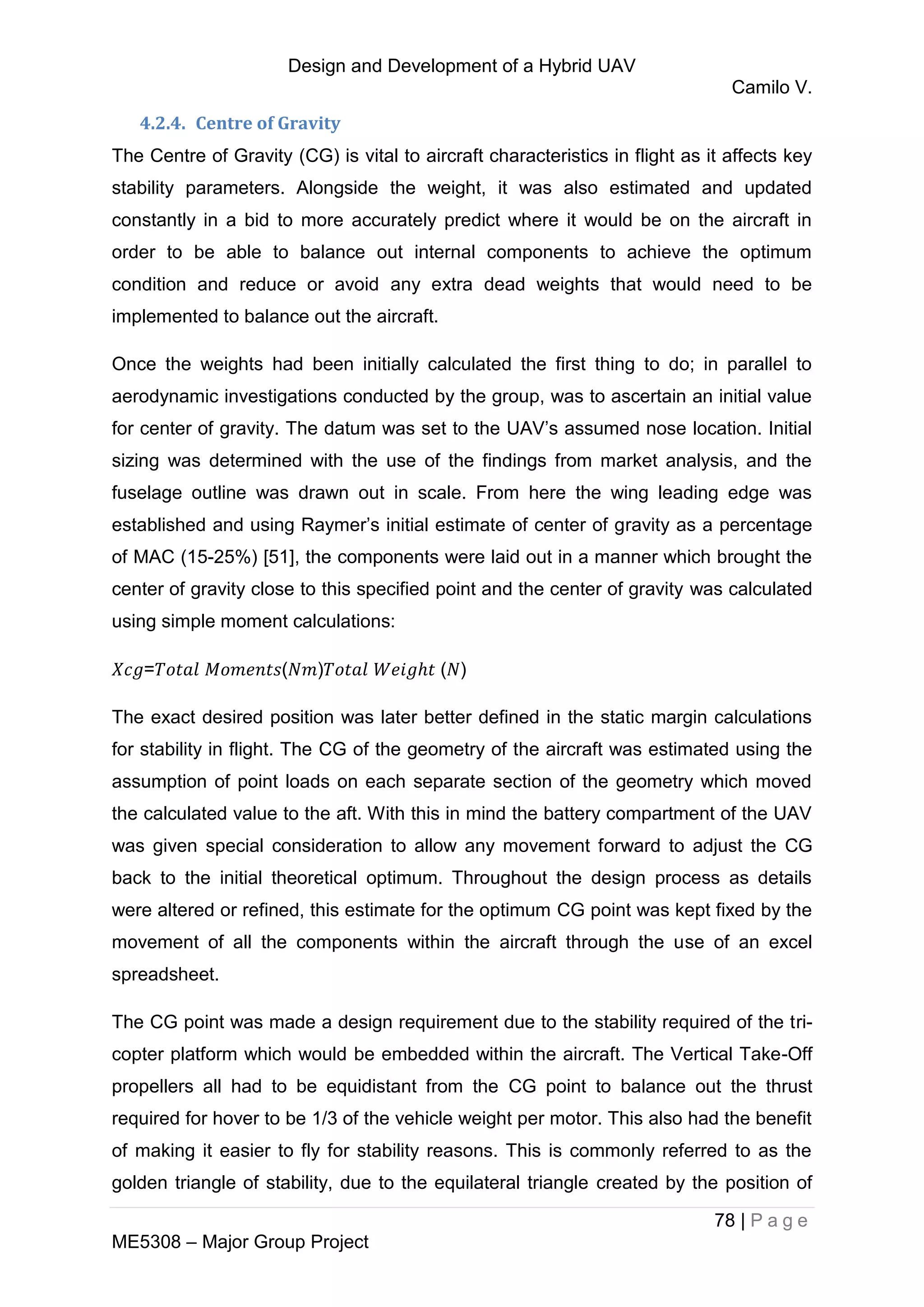 Design and Development of a Hybrid UAV
Camilo V.
78 | P a g e
ME5308 – Major Group Project
4.2.4. Centre of Gravity
The Centre of Gravity (CG) is vital to aircraft characteristics in flight as it affects key
stability parameters. Alongside the weight, it was also estimated and updated
constantly in a bid to more accurately predict where it would be on the aircraft in
order to be able to balance out internal components to achieve the optimum
condition and reduce or avoid any extra dead weights that would need to be
implemented to balance out the aircraft.
Once the weights had been initially calculated the first thing to do; in parallel to
aerodynamic investigations conducted by the group, was to ascertain an initial value
for center of gravity. The datum was set to the UAV’s assumed nose location. Initial
sizing was determined with the use of the findings from market analysis, and the
fuselage outline was drawn out in scale. From here the wing leading edge was
established and using Raymer’s initial estimate of center of gravity as a percentage
of MAC (15-25%) [51], the components were laid out in a manner which brought the
center of gravity close to this specified point and the center of gravity was calculated
using simple moment calculations:
= ( ) ( )
The exact desired position was later better defined in the static margin calculations
for stability in flight. The CG of the geometry of the aircraft was estimated using the
assumption of point loads on each separate section of the geometry which moved
the calculated value to the aft. With this in mind the battery compartment of the UAV
was given special consideration to allow any movement forward to adjust the CG
back to the initial theoretical optimum. Throughout the design process as details
were altered or refined, this estimate for the optimum CG point was kept fixed by the
movement of all the components within the aircraft through the use of an excel
spreadsheet.
The CG point was made a design requirement due to the stability required of the tri-
copter platform which would be embedded within the aircraft. The Vertical Take-Off
propellers all had to be equidistant from the CG point to balance out the thrust
required for hover to be 1/3 of the vehicle weight per motor. This also had the benefit
of making it easier to fly for stability reasons. This is commonly referred to as the
golden triangle of stability, due to the equilateral triangle created by the position of
 