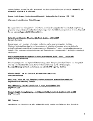 managed patients labs and therapies with therapy and dose recommendations to physicians. Prepared for and
successfully passed ACHC accreditation.
Onslow Health Services (Onslow Memorial Hospital) – Jacksonville, North Carolina 1997 – 1999
Pharmacy Director/Oncology Clinical Manager
Set up, developed and managed home care infusion pharmacy. Developed and oversaw budgets for pharmacy
programs; compounded, delivered and clinically managed more than 100 infusion patients at all times. Prepared
for and successfully passed JACHCO accreditation.
Carteret General Hospital - Morehead City, North Carolina - 1996 to 1997
Contract Pharmacist
Electronic data entry of patient information: medication profile, order entry, patient statistics.
Monitored patient’s labs and performed pharmacokinetic calculations for dosage recommendations for
aminoglycoside patients and drug therapy management. Filled patient’s orders; restocking Pyxis Medication
Modules; filled nursing station medication carts and floor code carts. Compounded IVs: antibiotics and epidural
medications.
Baptist Hospital/Bowman Gray Medical Center - Winston Salem, North Carolina - 1993 to 1996
Senior Oncology Pharmacist
Procured, compounded and implemented all oncology patient therapies; clinically monitored and managed all
oncology patient’s labs and therapies. Performed clinical Oncology rounds with Oncologists.
Developed Oncology protocols and collected and submitted NCI reporting statistics
Biomedical Home Care, Inc. - Charlotte, North Carolina - 1991 to 1993
Director of Pharmacy
Revco Drug – Ayden, Mt. Olive, Charlotte, Rockwell, Huntersville, North Carolina 1989 to 1991
Staff Pharmacist – Pharmacy Manager
Rite Aid Pharmacy – Hwy 41, Tamiami Trail, Ft. Myers, Florida 1988 to 1989
Staff Pharmacist
Treasury Drug (JC Penney Company) – South Square Mall Durham, North Carolina to 1986 to 1988
Staff Pharmacist
PRN Pharmacy
I also worked PRN throughout the years between and during full-time jobs for various retail pharmacies.
2
 