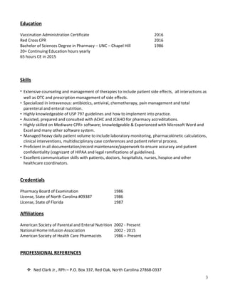 Education
Vaccination Administration Certificate 2016
Red Cross CPR 2016
Bachelor of Sciences Degree in Pharmacy – UNC – Chapel Hill 1986
20+ Continuing Education hours yearly
65 hours CE in 2015
Skills
• Extensive counseling and management of therapies to include patient side effects, all interactions as
well as OTC and prescription management of side effects.
• Specialized in intravenous: antibiotics, antiviral, chemotherapy, pain management and total
parenteral and enteral nutrition.
• Highly knowledgeable of USP 797 guidelines and how to implement into practice.
• Assisted, prepared and consulted with ACHC and JCAHO for pharmacy accreditations.
• Highly skilled on Mediware CPR+ software; knowledgeable & Experienced with Microsoft Word and
Excel and many other software system.
• Managed heavy daily patient volume to include laboratory monitoring, pharmacokinetic calculations,
clinical interventions, multidisciplinary case conferences and patient referral process.
• Proficient in all documentation/record maintenance/paperwork to ensure accuracy and patient
confidentiality (cognizant of HIPAA and legal ramifications of guidelines).
• Excellent communication skills with patients, doctors, hospitalists, nurses, hospice and other
healthcare coordinators.
Credentials
Pharmacy Board of Examination 1986
License, State of North Carolina #09387 1986
License, State of Florida 1987
Affiliations
American Society of Parental and Enteral Nutrition 2002 - Present
National Home Infusion Association 2002 - 2015
American Society of Health Care Pharmacists 1986 – Present
PROFESSIONAL REFERENCES
 Ned Clark Jr., RPh – P.O. Box 337, Red Oak, North Carolina 27868-0337
3
 