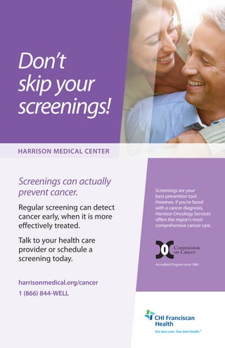 Don’t
skip your
screenings!
Screenings can actually
prevent cancer.
Regular screening can detect
cancer early, when it is more
effectively treated.
Talk to your health care
provider or schedule a
screening today.
harrisonmedical.org/cancer
1 (866) 844-WELL
HARRISON MEDICAL CENTER
Screenings are your
best prevention tool.
However, if you’re faced
with a cancer diagnosis,
Harrison Oncology Services
offers the region’s most
comprehensive cancer care.
Accredited Program since 1983
 