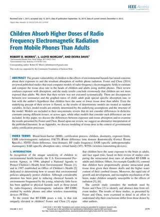 Received June 1, 2015, accepted July 15, 2015, date of publication September 16, 2015, date of current version December 4, 2015.
Digital Object Identifier 10.1109/ACCESS.2015.2478701
Children Absorb Higher Doses of Radio
Frequency Electromagnetic Radiation
From Mobile Phones Than Adults
ROBERT D. MORRIS1, L. LLOYD MORGAN2, AND DEVRA DAVIS1
1Environmental Health Trust, Teton Village, WY 83025, USA
2Environmental Trust, Berkeley, CA 94709, USA
Corresponding author: Robert D. Morris (drbobmorris@gmail.com)
This work was supported by the Community Foundation of Jackson Hole.
ABSTRACT The greater vulnerability of children to the effects of environmental hazards has raised concerns
about their exposure to and the resultant absorption of mobile phone radiation. Foster and Chou (2014)
reviewed published studies that used computer models of radio-frequency electromagnetic ﬁelds to estimate
and compare the tissue dose rate in the heads of children and adults using mobile phones. Their review
confuses exposure with absorption, and the study results conclude erroneously that children are not more
exposed than adults. We show that their review was not executed systematically. There are discrepancies
between text summaries and the graphed ratios of child: adult peak special speciﬁc absorption rate, in
line with the author’s hypothesis that children have the same or lower tissue dose than adults. Even the
underlying precept of their review is ﬂawed, as the results of deterministic models are treated as random
variables. In fact, model results are entirely determined by the underlying assumptions and the structure of
the model. Models are included in their unsystematic review that do not consider differences in dielectric
constants among different tissues, or across ages, while other models that consider such differences are not
included. In this paper, we discuss the differences between exposure and tissue absorption and re-examine
the results presented by Foster and Chou. Based upon our review, we suggest an alternative interpretation of
the published literature. In an Appendix, we discuss modeling of tissue dose in the context of governmental
safety certiﬁcation processes.
INDEX TERMS Blood-brain-barrier (BBB), certiﬁcation process, children, dosimetry, exposure-limits,
EMR (electromagnetic radiation), FACTS (Finite difference time domain Anatomically Correct Tissue
Speciﬁc), FDTD (ﬁnite-difference, time-domain), RF (radio frequency) SAM (speciﬁc anthropomorphic
mannequin), SAR (speciﬁc absorption rate), virtual family (VF), WTDs (wireless transmitting devices).
I. INTRODUCTION
In recognition of the unique sensitivity of children to
environmental health hazards, the U.S. Environmental Pro-
tection Agency, in 1996, adopted a National Agenda to
Protect Children’s Health from Environmental Threats [1],
and in 1997 established an Ofﬁce of Children’s Health [2]
dedicated to determining how to ensure that environmental
policies adequately protect children. Although considerable
attention has been paid to reducing chemical hazards in
environments frequented by the young, relatively little focus
has been applied to physical hazards such as those posed
by radio-frequency electromagnetic radiation (RF-EMR)
emitted by mobile phones and other wireless transmitting
devices (WTDs).
To the extent that RF-EMR poses a risk, is that risk
uniquely elevated in children? Foster and Chou [3] argue
that children have the same exposure to the brain as adults,
and face equal risks, based on their review of studies com-
paring the intracranial dose rates of absorbed RF-EMR in
adults and children. Others, for example Gandhi [4], contend
that children have proportionally greater intracranial peak
tissue dose given their thinner skulls and the higher water
content of their cerebral tissues. Moreover, the rapid rate of
growth and development, and incomplete myelination of the
brain, make children uniquely susceptible to the effects of
radiation [5], [6].
The current study considers the methods used by
Foster and Chou [3] to identify and abstract data from rel-
evant studies. The results of these studies, as presented by
Foster and Chou, were examined in detail in an effort to
understand why their conclusions differ from those drawn by
other authors.
VOLUME 3, 2015
2169-3536 
 2015 IEEE. Translations and content mining are permitted for academic research only.
Personal use is also permitted, but republication/redistribution requires IEEE permission.
See http://www.ieee.org/publications_standards/publications/rights/index.html for more information.
2379
 