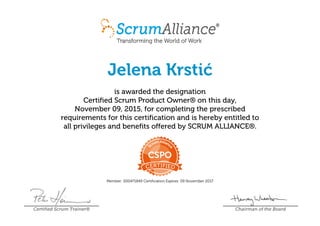 Jelena Krstić
is awarded the designation
Certified Scrum Product Owner® on this day,
November 09, 2015, for completing the prescribed
requirements for this certification and is hereby entitled to
all privileges and benefits offered by SCRUM ALLIANCE®.
Member: 000471849 Certification Expires: 09 November 2017
Certified Scrum Trainer® Chairman of the Board
 