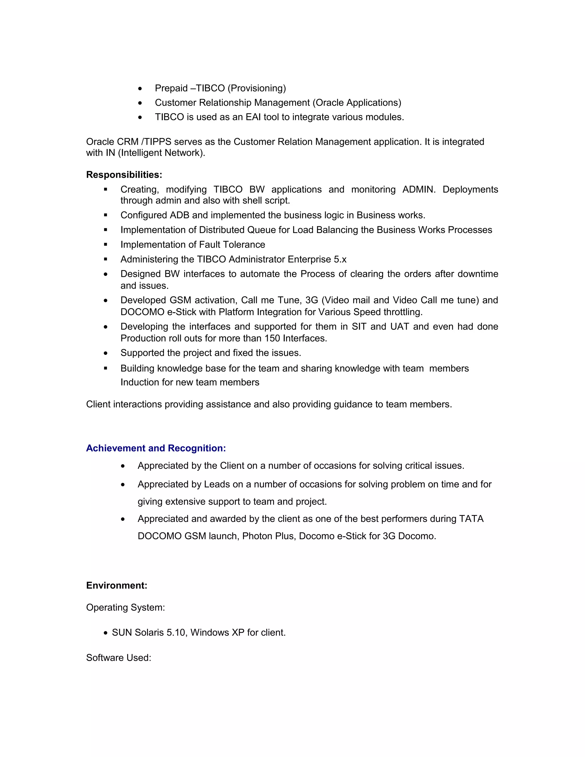 • Prepaid –TIBCO (Provisioning)
• Customer Relationship Management (Oracle Applications)
• TIBCO is used as an EAI tool to integrate various modules.
Oracle CRM /TIPPS serves as the Customer Relation Management application. It is integrated
with IN (Intelligent Network).
Responsibilities:
 Creating, modifying TIBCO BW applications and monitoring ADMIN. Deployments
through admin and also with shell script.
 Configured ADB and implemented the business logic in Business works.
 Implementation of Distributed Queue for Load Balancing the Business Works Processes
 Implementation of Fault Tolerance
 Administering the TIBCO Administrator Enterprise 5.x
• Designed BW interfaces to automate the Process of clearing the orders after downtime
and issues.
• Developed GSM activation, Call me Tune, 3G (Video mail and Video Call me tune) and
DOCOMO e-Stick with Platform Integration for Various Speed throttling.
• Developing the interfaces and supported for them in SIT and UAT and even had done
Production roll outs for more than 150 Interfaces.
• Supported the project and fixed the issues.
 Building knowledge base for the team and sharing knowledge with team members
Induction for new team members
Client interactions providing assistance and also providing guidance to team members.
Achievement and Recognition:
• Appreciated by the Client on a number of occasions for solving critical issues.
• Appreciated by Leads on a number of occasions for solving problem on time and for
giving extensive support to team and project.
• Appreciated and awarded by the client as one of the best performers during TATA
DOCOMO GSM launch, Photon Plus, Docomo e-Stick for 3G Docomo.
Environment:
Operating System:
• SUN Solaris 5.10, Windows XP for client.
Software Used:
 