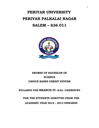 1
PERIYAR UNIVERSITY
PERIYAR PALKALAI NAGAR
SALEM – 636 011
DEGREE OF BACHELOR OF
SCIENCE
CHOICE BASED CREDIT SYSTEM
SYLLABUS FOR BRANCH IV- B.Sc. CHEMISTRY
FOR THE STUDENTS ADMITTED FROM THE
ACADEMIC YEAR 2012 – 2013 ONWARDS
 