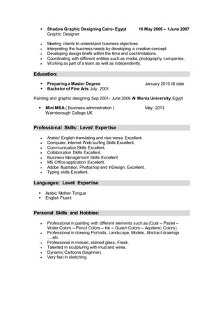  Shadow Graphic Designing Cairo- Egypt 16 May 2006 – 1June 2007
Graphic Designer
 Meeting clients to understand business objectives.
 Interpreting the business needs by developing a creative concept.
 Developing design briefs within the time and cost limitations.
 Coordinating with different entities such as media, photography companies.
 Working as part of a team as well as independently.
Education:
 Preparing a Master Degree January 2010 till date
 Bachelor of Fine Arts July, 2001
Painting and graphic designing Sep 2001- June 2006 Al Menia University, Egypt
 Mini MBA ( Business administration ) May, 2013
Warnborough College UK
Professional Skills: Level/ Expertise
 Arabic/ English translating and vise versa. Excellent.
 Computer, Internet Web-surfing Skills Excellent.
 Communication Skills Excellent.
 Collaboration Skills Excellent.
 Business Management Skills Excellent
 MS Office application Excellent.
 Adobe Illustrator, Photoshop and InDesign. Excellent.
 Typing skills Excellent.
Languages: Level/ Expertise
 Arabic Mother Tongue
 English Fluent
Personal Skills and Hobbies:
 Professional in painting with different elements such as (Coal – Pastel –
Water Colors – Pencil Colors – Ink – Guash Colors – Aquilerec Colors).
 Professional in drawing Portraits, Landscape, Models, Abstract drawings
….etc.
 Professional in mosaic, stained glass, Fresk.
 Talented in sculpturing with mud and wires.
 Dynamic Cartoons (beginner).
 Very fast in sketching.
 