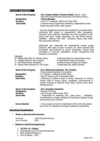 Page 2 of 3
Name of the Company : M/s. Eastern Metec Private Limited. (Electro – Heat
Steel Plant Equipment Manufacturing & Consultancy House.)
Designation : Project Manager
Duration : Since 3rd December, 2007 to 21st April’ 2016.
Job Profile : Industrial Project/ Equipment(s) Marketing, Independently turnkey
Project Execution & After Sales Support.
Business development activities like marketing for complete electro
mechanical EPC project or equipment(s), offer preparation,
interaction with customers, negotiation etc. Very competent & well
versed with Govt. Tender preparation viz. Rail Wheel Factory,
MIDHANI – Defence, MSF, FGK – Ordinance Factory, DSP, other
PSU and private industries.
Additionally was responsible for independently turnkey project
execution, after sales of spare & service, etc. Well conversed with
Commercial documentation & Invoice preparation. Having good
knowledge of resources utilasitation, Process Management and
necessary co-ordination.
Deal with :
a) Modern Steel Mills LLC. Muscat, Oman, e) Bhushan Steel Ltd. Meramandali, Orissa,
b) Jaibalaji Industries Ltd. Durgapur, f) Jindal Steel & Power Ltd. Raigarh.
c) Rail Wheel Factory. Bangalore, g) Monnet Ispat & Energy Ltd. Raigarh.
d) Hightec Steel Industries Co. Ltd. Sudan. h) SBQ Steels Ltd. Andhra Pardesh.
Name of the Company : M/s. Watertech Engineers Pvt. Limited.
(Environmental Engineers & Consultant.)
Designation : Sr. Engineer – Marketing & After Sales.
Duration : Since 8th
August, 2007 to November, 2007.
Job Profile : Marketing of different types of Pumps (Horizontal & Vertical
Turbine both) & Pumps spares, Installation, commissioning &
Trouble shooting of Electrical Pump Motor, Control panel, Basic
Maintenance etc.
Name of the Company : M/s. Swastika Industries
Designation : Manager Technical.
Duration : From January, 2006 to June, 2007
Job Profile : Responsible for marketing, sale, load survey, installation,
commissioning & trouble shooting of Centralized Lighting Energy
Saving Device up to 250 KVA.
Carrier Started : I have starred my Carrier in September’ 2002 at HCL Infosystems
Ltd. as OJT for marketing of Computer hardware & peripherals,
Educational Qualification.
 Master in Business Administration
University : Sikkim Manipal University.
Year of Passing : 2012.
 Diploma in Electrical Engineering
 73.3%, (I –Class).
 West Bengal Council of Technical Education.
 North Calcutta Polytechnic.
 Year of Passing : 2002
Previous Organisation :
 