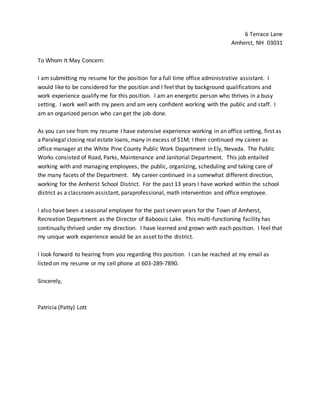 6 Terrace Lane
Amherst, NH 03031
To Whom It May Concern:
I am submitting my resume for the position for a full time office administrative assistant. I
would like to be considered for the position and I feel that by background qualifications and
work experience qualify me for this position. I am an energetic person who thrives in a busy
setting. I work well with my peers and am very confident working with the public and staff. I
am an organized person who can get the job done.
As you can see from my resume I have extensive experience working in an office setting, first as
a Paralegal closing real estate loans, many in excess of $1M; I then continued my career as
office manager at the White Pine County Public Work Department in Ely, Nevada. The Public
Works consisted of Road, Parks, Maintenance and Janitorial Department. This job entailed
working with and managing employees, the public, organizing, scheduling and taking care of
the many facets of the Department. My career continued in a somewhat different direction,
working for the Amherst School District. For the past 13 years I have worked within the school
district as a classroomassistant, paraprofessional, math intervention and office employee.
I also have been a seasonal employee for the past seven years for the Town of Amherst,
Recreation Department as the Director of Baboosic Lake. This multi-functioning facility has
continually thrived under my direction. I have learned and grown with each position. I feel that
my unique work experience would be an asset to the district.
I look forward to hearing from you regarding this position. I can be reached at my email as
listed on my resume or my cell phone at 603-289-7890.
Sincerely,
Patricia (Patty) Lott
 