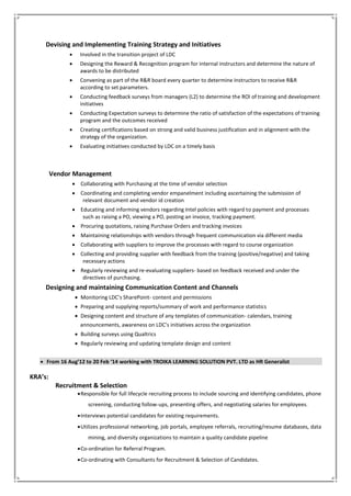 Devising and Implementing Training Strategy and Initiatives
 Involved in the transition project of LDC
 Designing the Reward & Recognition program for internal instructors and determine the nature of
awards to be distributed
 Convening as part of the R&R board every quarter to determine Instructors to receive R&R
according to set parameters.
 Conducting feedback surveys from managers (L2) to determine the ROI of training and development
initiatives
 Conducting Expectation surveys to determine the ratio of satisfaction of the expectations of training
program and the outcomes received
 Creating certifications based on strong and valid business justification and in alignment with the
strategy of the organization.
 Evaluating initiatives conducted by LDC on a timely basis
Vendor Management
 Collaborating with Purchasing at the time of vendor selection
 Coordinating and completing vendor empanelment including ascertaining the submission of
relevant document and vendor id creation
 Educating and informing vendors regarding Intel policies with regard to payment and processes
such as raising a PO, viewing a PO, posting an invoice, tracking payment.
 Procuring quotations, raising Purchase Orders and tracking invoices
 Maintaining relationships with vendors through frequent communication via different media
 Collaborating with suppliers to improve the processes with regard to course organization
 Collecting and providing supplier with feedback from the training (positive/negative) and taking
necessary actions
 Regularly reviewing and re-evaluating suppliers- based on feedback received and under the
directives of purchasing.
Designing and maintaining Communication Content and Channels
 Monitoring LDC’s SharePoint- content and permissions
 Preparing and supplying reports/summary of work and performance statistics
 Designing content and structure of any templates of communication- calendars, training
announcements, awareness on LDC’s initiatives across the organization
 Building surveys using Qualtrics
 Regularly reviewing and updating template design and content
 From 16 Aug’12 to 20 Feb ‘14 working with TROIKA LEARNING SOLUTION PVT. LTD as HR Generalist
KRA’s:
Recruitment & Selection
Responsible for full lifecycle recruiting process to include sourcing and identifying candidates, phone
screening, conducting follow-ups, presenting offers, and negotiating salaries for employees.
Interviews potential candidates for existing requirements.
Utilizes professional networking, job portals, employee referrals, recruiting/resume databases, data
mining, and diversity organizations to maintain a quality candidate pipeline
Co-ordination for Referral Program.
Co-ordinating with Consultants for Recruitment & Selection of Candidates.
 