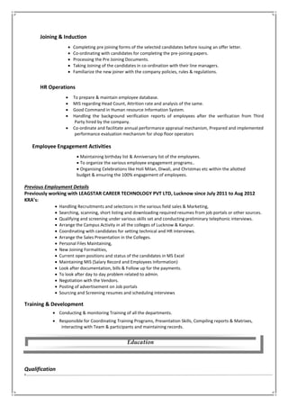Joining & Induction
 Completing pre joining forms of the selected candidates before issuing an offer letter.
 Co-ordinating with candidates for completing the pre-joining papers.
 Processing the Pre Joining Documents.
 Taking Joining of the candidates in co-ordination with their line managers.
 Familiarize the new joiner with the company policies, rules & regulations.
HR Operations
 To prepare & maintain employee database.
 MIS regarding Head Count, Attrition rate and analysis of the same.
 Good Command in Human resource Information System.
 Handling the background verification reports of employees after the verification from Third
Party hired by the company.
 Co-ordinate and facilitate annual performance appraisal mechanism, Prepared and implemented
performance evaluation mechanism for shop floor operators
Employee Engagement Activities
 Maintaining birthday list & Anniversary list of the employees.
 To organize the various employee engagement programs..
 Organising Celebrations like Holi Milan, Diwali, and Christmas etc within the allotted
budget & ensuring the 100% engagement of employees.
Previous Employment Details
Previously working with LEAGSTAR CAREER TECHNOLOGY PVT LTD, Lucknow since July 2011 to Aug 2012
KRA’s:
 Handling Recruitments and selections in the various field sales & Marketing,
 Searching, scanning, short listing and downloading required resumes from job portals or other sources.
 Qualifying and screening under various skills set and conducting preliminary telephonic interviews.
 Arrange the Campus Activity in all the colleges of Lucknow & Kanpur.
 Coordinating with candidates for setting technical and HR interviews.
 Arrange the Sales Presentation in the Colleges.
 Personal Files Maintaining,
 New Joining Formalities,
 Current open positions and status of the candidates in MS Excel
 Maintaining MIS (Salary Record and Employees Information)
 Look after documentation, bills & Follow up for the payments.
 To look after day to day problem related to admin.
 Negotiation with the Vendors.
 Posting of advertisement on Job portals
 Sourcing and Screening resumes and scheduling interviews
Training & Development
 Conducting & monitoring Training of all the departments.
 Responsible for Coordinating Training Programs, Presentation Skills, Compiling reports & Matrixes,
interacting with Team & participants and maintaining records.
Qualification
‘
Education
 
