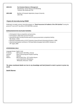 2009-2011 Post Graduate Diploma in Management
Specialization- Human Resources & Marketing
Institute: IMS, Noida with 75%
2005-2008 Bachelor of Computer Application, Kanpur University
With 70%
Projects & Internship during PGDM
Underwent six weeks summer internship program on “Need Assessment & Feedback of the CSR Activities” during the
period 14th
June to 26th
July 2010 at TATA MOTORS, Lucknow
Achievements & Co-Curricular Activities
 Participated in Dance competition and won prizes.
 Participated in 100m.Dash and won first prize
 Received the Best Formally Dressed award for group presentation competition held by
IMS, Noida, in 2010.
 Received consolation prize in G.D.IIT chemistry classes & Search Educational Society, in 2005
 Received participation certificate in TVS Road Safety Campaign held at MPEC Indrapuri on
18th
august, 2004
INTERPERSONAL SKILLS
Languages Known: English, Hindi
IT Literacy : Well versed in MS-Office, Internet
Interests : Music /Interacting with People/Travelling
Status : Married
Address : 9997 W North Ave., 197, Sarafino Square
Luxury Apartments, Wauwatosa,
Milwaukee, Wisconsin- 53226
The above mentioned details are true to my knowledge and look forward to meet in person to prove my
worth.
Sakshi Sharma
 
