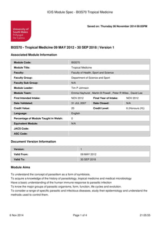Saved on: Thursday 06 November 2014 09:05PM
BI3S70 - Tropical Medicine 09 MAY 2012 - 30 SEP 2018 | Version 1
Associated Module Information
Module Code: BI3S70
Module Title: Tropical Medicine
Faculty: Faculty of Health, Sport and Science
Faculty Group: Department of Science and Sport
Faculty Sub Group: N/A
Module Leader: Tim P Johnson
Module Team: Emma Hayhurst , Martin B Powell , Peter R Wiles , David Lee
First Intended Intake: NOV 2012 Final Year of Intake: NOV 2012
Date Validated: 31 JUL 2007 Date Closed: N/A
Credit Value: 20 Credit Level: 6 (Honours (H))
Language: English
Percentage of Module Taught in Welsh: 0
Equivalent Module: N/A
JACS Code:
ASC Code:
Document Version Information
Version: 1
Valid From: 09 MAY 2012
Valid To: 30 SEP 2018
Module Aims
To understand the concept of parasitism as a form of symbiosis.
To acquire a knowledge of the history of parasitology, tropical medicine and medical microbiology
Have a basic understanding of the human immune response to parasitic infection
To know the major groups of parasitic organisms, form, function, life cycles and evolution.
To consider a range of specific parasitic and infectious diseases, study their epidemiology and understand the
methods used to control them.
ICIS Module Spec - BI3S70 Tropical Medicine
6 Nov 2014 Page 1 of 4 21:05:55
 