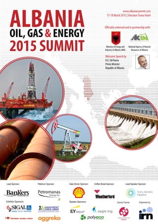 ALBANIAOIL, GAS & ENERGY
2015 SUMMIT
www.albaniasummit.com
17-18 March 2015 | SheratonTirana Hotel
Officially endorsed and in partnership with:
Ministry of Energy and
Industry of Albania (MEI)
National Agency of Natural
Resources of Albania
Lead Sponsor: Platinum Sponsor: Gala Dinner Sponsor:
Exhibitor Sponsors:
Coffee Break Sponsor: Lead Speaker Sponsor:
Speaker Sponsors: Organised by:Charity Partner:
Welcome Speech by
H.E. Edi Rama
Prime Minister
Republic of Albania
 