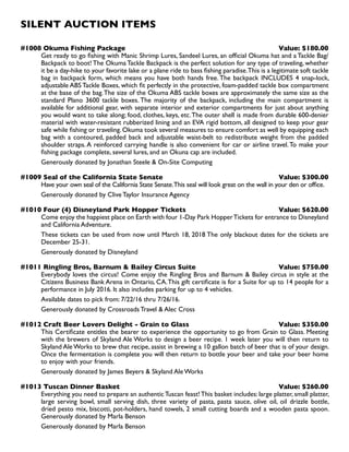 SILENT AUCTION ITEMS
#1008 Okuma Fishing Package Value: $180.00
Get ready to go fishing with Manic Shrimp Lures, Sandeel Lures, an official Okuma hat and a Tackle Bag/
Backpack to boot! The Okuma Tackle Backpack is the perfect solution for any type of traveling, whether
it be a day-hike to your favorite lake or a plane ride to bass fishing paradise.This is a legitimate soft tackle
bag in backpack form, which means you have both hands free. The backpack INCLUDES 4 snap-lock,
adjustable ABS Tackle Boxes, which fit perfectly in the protective, foam-padded tackle box compartment
at the base of the bag.The size of the Okuma ABS tackle boxes are approximately the same size as the
standard Plano 3600 tackle boxes. The majority of the backpack, including the main compartment is
available for additional gear, with separate interior and exterior compartments for just about anything
you would want to take along; food, clothes, keys, etc.The outer shell is made from durable 600-denier
material with water-resistant rubberized lining and an EVA rigid bottom, all designed to keep your gear
safe while fishing or traveling.Okuma took several measures to ensure comfort as well by equipping each
bag with a contoured, padded back and adjustable waist-belt to redistribute weight from the padded
shoulder straps. A reinforced carrying handle is also convenient for car or airline travel.To make your
fishing package complete, several lures, and an Okuna cap are included.
Generously donated by Jonathan Steele  On-Site Computing
#1009 Seal of the California State Senate Value: $300.00
Have your own seal of the California State Senate.This seal will look great on the wall in your den or office.
Generously donated by Clive Taylor Insurance Agency
#1010 Four (4) Disneyland Park Hopper Tickets Value: $620.00
Come enjoy the happiest place on Earth with four 1-Day Park HopperTickets for entrance to Disneyland
and California Adventure.
These tickets can be used from now until March 18, 2018 The only blackout dates for the tickets are
December 25-31.
Generously donated by Disneyland
#1011 Ringling Bros, Barnum  Bailey Circus Suite Value: $750.00
Everybody loves the circus! Come enjoy the Ringling Bros and Barnum  Bailey circus in style at the
Citizens Business Bank Arena in Ontario, CA.This gift certificate is for a Suite for up to 14 people for a
performance in July 2016. It also includes parking for up to 4 vehicles.
Available dates to pick from: 7/22/16 thru 7/26/16.
Generously donated by Crossroads Travel  Alec Cross
#1012 Craft Beer Lovers Delight - Grain to Glass Value: $350.00
This Certificate entitles the bearer to experience the opportunity to go from Grain to Glass. Meeting
with the brewers of Skyland Ale Works to design a beer recipe. 1 week later you will then return to
Skyland Ale Works to brew that recipe, assist in brewing a 10 gallon batch of beer that is of your design.
Once the fermentation is complete you will then return to bottle your beer and take your beer home
to enjoy with your friends.
Generously donated by James Beyers  Skyland Ale Works
#1013 Tuscan Dinner Basket Value: $260.00
Everything you need to prepare an authenticTuscan feast!This basket includes: large platter, small platter,
large serving bowl, small serving dish, three variety of pasta, pasta sauce, olive oil, oil drizzle bottle,
dried pesto mix, biscotti, pot-holders, hand towels, 2 small cutting boards and a wooden pasta spoon.
Generously donated by Marla Benson
Generously donated by Marla Benson
 
