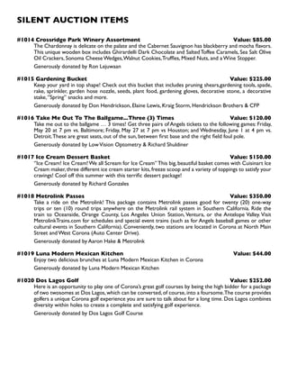 SILENT AUCTION ITEMS
#1014 Crossridge Park Winery Assortment Value: $85.00
The Chardonnay is delicate on the palate and the Cabernet Sauvignon has blackberry and mocha flavors.
This unique wooden box includes Ghirardelli Dark Chocolate and Salted Toffee Caramels, Sea Salt Olive
Oil Crackers, Sonoma Cheese Wedges,Walnut Cookies,Truffles, Mixed Nuts, and a Wine Stopper.
Generously donated by Ron Lejuwaan
#1015 Gardening Bucket Value: $225.00
Keep your yard in top shape! Check out this bucket that includes pruning shears,gardening tools, spade,
rake, sprinkler, garden hose nozzle, seeds, plant food, gardening gloves, decorative stone, a decorative
stake,‘’Spring’’ snacks and more.
Generously donated by Don Hendrickson, Elaine Lewis, Kraig Storm, Hendrickson Brothers  CFP
#1016 Take Me Out To The Ballgame...Three (3) Times Value: $120.00
Take me out to the ballgame … 3 times! Get three pairs of Angels tickets to the following games: Friday,
May 20 at 7 pm vs. Baltimore; Friday, May 27 at 7 pm vs Houston; and Wednesday, June 1 at 4 pm vs.
Detroit.These are great seats, out of the sun, between first base and the right field foul pole.
Generously donated by LowVision Optometry  Richard Shuldiner
#1017 Ice Cream Dessert Basket Value: $150.00
‘’Ice Cream! Ice Cream!We all Scream for Ice Cream’’This big, beautiful basket comes with Cuisinart Ice
Cream maker, three different ice cream starter kits, freeze scoop and a variety of toppings to satisfy your
cravings! Cool off this summer with this terrific dessert package!
Generously donated by Richard Gonzales
#1018 Metrolink Passes Value: $350.00
Take a ride on the Metrolink! This package contains Metrolink passes good for twenty (20) one-way
trips or ten (10) round trips anywhere on the Metrolink rail system in Southern California. Ride the
train to Oceanside, Orange County, Los Angeles Union Station, Ventura, or the Antelope Valley. Visit
MetrolinkTrains.com for schedules and special event trains (such as for Angels baseball games or other
cultural events in Southern California). Conveniently, two stations are located in Corona at North Main
Street and West Corona (Auto Center Drive).
Generously donated by Aaron Hake  Metrolink
#1019 Luna Modern Mexican Kitchen Value: $44.00
Enjoy two delicious brunches at Luna Modern Mexican Kitchen in Corona
Generously donated by Luna Modern Mexican Kitchen
#1020 Dos Lagos Golf Value: $252.00
Here is an opportunity to play one of Corona’s great golf courses by being the high bidder for a package
of two twosomes at Dos Lagos, which can be converted, of course, into a foursome.The course provides
golfers a unique Corona golf experience you are sure to talk about for a long time. Dos Lagos combines
diversity within holes to create a complete and satisfying golf experience.
Generously donated by Dos Lagos Golf Course
 