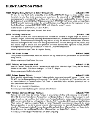 SILENT AUCTION ITEMS
#1029 Ringling Bros, Barnum  Bailey Circus Suite Value: $750.00
It’s time for your family to be amazed by all the X-TRAORDINARY things you know and love about
America’s favorite live family entertainment experience. Be astonished by UN-EXPECTED circus
spectacles you’ve never seen before and that can’t be seen anywhere else but at The Greatest Show on
Earth.Get ready for an X-HILARATING adventure with X-TRAORDINARY circus artists and magnificent
X-OTIC animals! It’s time to awaken the spirit of Children of All Ages and stir the imagination of your
family. Certificate includes: (1) SKYBOX SUITE with tickets for up to 14 guests.
Available dates to pick from: 7/22/16 thru 7/26/16.
Generously donated by Citizens Business Bank Arena
#1030 Death by Chocolate Value: $75.00
This basket is full of your favorite flavors! Treat yourself and a friend or maybe forget the friend! As
America’s longest continuously operating chocolate manufacturer, Ghirardelli has established its position
as America’s premium chocolate company.They are one of very few American manufacturers that make
chocolate starting from the cocoa bean through to the finished products.Throughout the process, they
take special steps to ensure that their premium chocolate delivers their signature intense, smooth-
melting chocolate taste. Enjoy this basket of delicious Ghirardelli chocolates!
Generously donated by CCVest  Midpoint Bearing
#1031 Gift Cards Galore Value: $300.00
Treat yourself to dinner,coffee,treats and more.Be the top bidder on this gift card tree and you will have
many choices.
Generously donated by Corona Rotarians
#1032 Cabaret at Segerstrom Hall Value: $181.00
Life is a Cabaret! Enjoy the musical Cabaret at the Segerstrom Hall in Orange County. Be the winning
bidder on two tickets to Cabaret on August 13, 2016 at 7:30 p.m.
Generously donated by RichYamaghchi
#1033 Galaxy Soccer Tickets Value: $335.00
Enjoy watching soccer in two club seats. Package includes two tickets in the club section 112, row J seats
21  22 for the Galaxy vs Houston Dynamo on Friday July 15, 2016. Includes a $35.00 parking pass and
access to theAmerican Express Stadium Club.Guest can have drinks before and after game there and can
also make dinner reservations.
Dinner is not included in the package.
Generously donated by Los Angeles Galaxy  Glen Fletcher
#1034 Famous Stars and Straps Package Value: $390.00
Famous Stars and Straps (or simply Famous) is an American clothing and accessory line created by
blink-182 drummer Travis Barker. Famous Stars and Straps clothing is influenced by music genres such
as punk rock and hip hop. Since their initial boom, Famous has become a respected brand in the skate,
BMX,and a motorcycle arena with sponsored rides like RickThorne,Dave Dillewaard,and LuisTolentino.
Their stylized ‘’F’’ logo, known as the ‘’Badge of Honor’’ has quickly become synonymous with the brand.
Famous specializes in tee-shirts, jackets, hats and other accessories, but also sell shoes branded as FMS
shoe line.This package includes: 5 Famous Stars and StrapsYouth Shirts 5 Famous Stars and Straps Junior
Shirts 5 Famous Stars and Straps Men’s Tees 2 Famous Stars and Straps Men’s Hoodies
Generously donated by Jonathan Steele  On-Site Computing
 