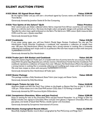 SILENT AUCTION ITEMS
#1035 Blink 182 Signed Drum Head Value: $200.00
Be the highest bidder and you will own a drumhead signed by Corona native and Blink-182 drummer
Travis Barker.
Generously donated by Jonathan Steele  On-Site Computing
#1036 “Sun Spirits of the Sahara’’ Quilt Value: Priceless
Over several years, Jan Dolan collected ethnic fabrics imported from African countries and used these
fabrics to craft this work of art-.She loves the bright colors and graphic designs with symbols and figures.
Typically the colors have a gold embossed on the fabric.The fabrics are 100% cotton.Quilt measures 66in
X 87in and fits over a Queen-sized Bed.
Generously donated by Jan Dolan
#1037 Cookbooks Value: $30.00
If you enjoy eating vegan, you will love Robin’s Mostly Vegan Recipes Cookbook. You also get The
Hendrickson Family Favorites Cookbook, a cookbook that represents a collection of recipes from
over 100 years. Pat Hendrickson (Mom) has always had a strong interest in cooking. She is constantly
collecting and modifying each recipe until it is at perfection.We now have recipes to share with everyone.
YUMMMMMYYYYYYY!!
Generously donated by Don Hendrickson
#1038 Trader Joe’s Gift Basket and Cookbook Value: $65.00
Enjoy this mystery bag fromTrader Joe’s. It is loaded with lots of yummy items for you and your family to
enjoy.With this great bag off goodies you will also receive a Hendrickson Family Favorites Cookbook.This
cookbook represents a collection of recipes from over 100 years.Pat Hendrickson (Mom) has always had
a strong interest in cooking. She is constantly collecting and modifying each recipe until it is at perfection.
We now have recipes to share with everyone.YUMMMMMYYYYYYY!!
Generously donated by Don Hendrickson  Trader Joe’s
#1039 Skater Package Value: $80.00
This package includes a Defy Skateboard, Skate T-shirt (size Large), and Skater Socks.
Generously donated by Defy Boardshop
#1040 Angels Tickets for July 31st Value: $440.00
Attention Angels and Red Sox Fans!! Four tickets to the Angels vs. Boston Red Sox on July 31, 2016 at
1235 pm .These tickets are in the Club MVP, section C322, seats 7-10. Parking is included.
Generously donated by DFI Insurance  John DiGerolamo
#1041 Soroptimist-Chocolate, Wine and Jazz Festival Value: $200.00
Enjoy an evening for two at the Chocolate,Wine and Jazz Festival November 1st, at Trilogy at Glen Ivy.
Basket includes two signature Chocolate,Wine and Jazz wine glasses; 2 Signature Chocolate,Wine and
Jazz plates, one bottle of Quail Oak Merlot, a bottle opener and chocolates.
Generously donated by Soroptimist International of Corona
#1042 Beatles Autographed Record Album Value: $2,500.00
Beautifully displayed Beatles record album autographed by Paul McCartney and Ringo Starr!
 