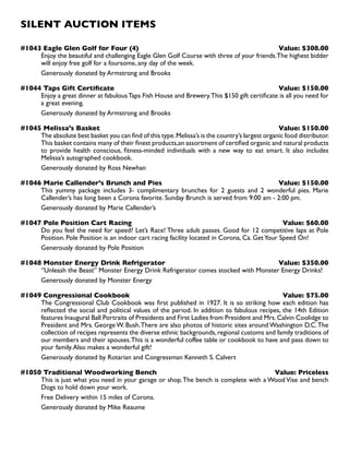 SILENT AUCTION ITEMS
#1043 Eagle Glen Golf for Four (4) Value: $308.00
Enjoy the beautiful and challenging Eagle Glen Golf Course with three of your friends.The highest bidder
will enjoy free golf for a foursome, any day of the week.
Generously donated by Armstrong and Brooks
#1044 Taps Gift Certificate Value: $150.00
Enjoy a great dinner at fabulousTaps Fish House and Brewery.This $150 gift certificate is all you need for
a great evening.
Generously donated by Armstrong and Brooks
#1045 Melissa’s Basket Value: $150.00
The absolute best basket you can find of this type.Melissa’s is the country’s largest organic food distributor.
This basket contains many of their finest products,an assortment of certified organic and natural products
to provide health conscious, fitness-minded individuals with a new way to eat smart. It also includes
Melissa’s autographed cookbook.
Generously donated by Ross Newhan
#1046 Marie Callender’s Brunch and Pies Value: $150.00
This yummy package includes 3- complimentary brunches for 2 guests and 2 wonderful pies. Marie
Callender’s has long been a Corona favorite. Sunday Brunch is served from 9:00 am - 2:00 pm.
Generously donated by Marie Callender’s
#1047 Pole Position Cart Racing Value: $60.00
Do you feel the need for speed? Let’s Race! Three adult passes. Good for 12 competitive laps at Pole
Position. Pole Position is an indoor cart racing facility located in Corona, Ca. GetYour Speed On!
Generously donated by Pole Position
#1048 Monster Energy Drink Refrigerator Value: $350.00
‘’Unleash the Beast’’ Monster Energy Drink Refrigerator comes stocked with Monster Energy Drinks!
Generously donated by Monster Energy
#1049 Congressional Cookbook Value: $75.00
The Congressional Club Cookbook was first published in 1927. It is so striking how each edition has
reflected the social and political values of the period. In addition to fabulous recipes, the 14th Edition
features Inaugural Ball Portraits of Presidents and First Ladies from President and Mrs.Calvin Coolidge to
President and Mrs. George W. Bush.There are also photos of historic sites around Washington D.C.The
collection of recipes represents the diverse ethnic backgrounds,regional customs and family traditions of
our members and their spouses.This is a wonderful coffee table or cookbook to have and pass down to
your family.Also makes a wonderful gift!
Generously donated by Rotarian and Congressman Kenneth S. Calvert
#1050 Traditional Woodworking Bench Value: Priceless
This is just what you need in your garage or shop.The bench is complete with a Wood Vise and bench
Dogs to hold down your work.
Free Delivery within 15 miles of Corona.
Generously donated by Mike Reaume
 