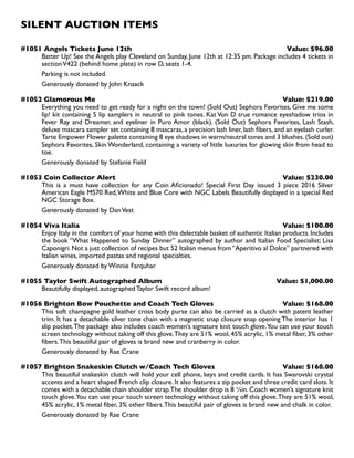 SILENT AUCTION ITEMS
#1051 Angels Tickets June 12th Value: $96.00
Batter Up! See the Angels play Cleveland on Sunday, June 12th at 12:35 pm. Package includes 4 tickets in
sectionV422 (behind home plate) in row D, seats 1-4.
Parking is not included.
Generously donated by John Knaack
#1052 Glamorous Me Value: $219.00
Everything you need to get ready for a night on the town! (Sold Out) Sephora Favorites, Give me some
lip! kit containing 5 lip samplers in neutral to pink tones. Kat Von D true romance eyeshadow trios in
Fever Ray and Dreamer, and eyeliner in Puro Amor (black). (Sold Out) Sephora Favorites, Lash Stash,
deluxe mascara sampler set containing 8 mascaras, a precision lash liner, lash fibers, and an eyelash curler.
Tarte Empower Flower palette containing 8 eye shadows in warm/neutral tones and 3 blushes. (Sold out)
Sephora Favorites, Skin Wonderland, containing a variety of little luxuries for glowing skin from head to
toe.
Generously donated by Stefanie Field
#1053 Coin Collector Alert Value: $230.00
This is a must have collection for any Coin Aficionado! Special First Day issued 3 piece 2016 Silver
American Eagle MS70 Red,White and Blue Core with NGC Labels Beautifully displayed in a special Red
NGC Storage Box.
Generously donated by DanVest
#1054 Viva Italia Value: $100.00
Enjoy Italy in the comfort of your home with this delectable basket of authentic Italian products. Includes
the book ‘’What Happened to Sunday Dinner’’ autographed by author and Italian Food Specialist; Lisa
Caponigri. Not a just collection of recipes but 52 Italian menus from ‘’Aperitivo al Dolce’’ partnered with
Italian wines, imported pastas and regional specialties.
Generously donated by Winnie Farquhar
#1055 Taylor Swift Autographed Album Value: $1,000.00
Beautifully displayed, autographed Taylor Swift record album!
#1056 Brighton Bow Pouchette and Coach Tech Gloves Value: $168.00
This soft champagne gold leather cross body purse can also be carried as a clutch with patent leather
trim. It has a detachable silver tone chain with a magnetic snap closure snap opening The interior has 1
slip pocket.The package also includes coach women’s signature knit touch glove.You can use your touch
screen technology without taking off this glove.They are 51% wool, 45% acrylic, 1% metal fiber, 3% other
fibers.This beautiful pair of gloves is brand new and cranberry in color.
Generously donated by Rae Crane
#1057 Brighton Snakeskin Clutch w/Coach Tech Gloves Value: $168.00
This beautiful snakeskin clutch will hold your cell phone, keys and credit cards. It has Swarovski crystal
accents and a heart shaped French clip closure. It also features a zip pocket and three credit card slots. It
comes with a detachable chain shoulder strap.The shoulder drop is 8 ¼in. Coach women’s signature knit
touch glove.You can use your touch screen technology without taking off this glove.They are 51% wool,
45% acrylic, 1% metal fiber, 3% other fibers.This beautiful pair of gloves is brand new and chalk in color.
Generously donated by Rae Crane
 