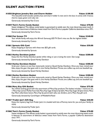 SILENT AUCTION ITEMS
#1058 Brighton Jewelry Box and Charm Holder Value: $100.00
This beautiful small wooden jewelry box and charm holder Is new and in the box. It comes with 3 bonus
charms: topaz, green and ruby red.
Generously donated by Rae Crane
#1059 Tom’s Farms Candy Basket Value: $70.00
Sweet indulgence!This deluxe candy basket is guaranteed to satisfy even the most discerning sweet tooth. It
features an assortment of delicious sweet treats fromTom’s Farms,a popular California destination since 1971.
Generously donated by Tom’s Farms
#1060 Flat Screen TV Value: $340.00
Your whole family will enjoy this 40-inch Samsung LED TV. Don’t miss out. Be the highest bidder.
Generously donated by Costco
#1061 Sprouts Gift Card Value: $50.00
Enjoy shopping at Sprouts with these two $25 gift cards.
Generously donated by Sprouts
#1063 Harley Davidson Jacket Value: $200.00
Enjoy this fine Harley Davidson Jacket while riding or just cruising the town. Size Large.
Generously donated by Quaid Harley Davidson
#1064 Harley Davidson Basket Value: $200.00
Grab your chance at one free motorcycle rental at Quaid Harley Davidson. Once you have rented your
bike, enjoy the gear that goes with it: one Harley Davidson Throw, one coffee cup, and one baseball cap.
Generously donated by Quaid Harley Davidson
#1065 Harley Davidson Basket Value: $200.00
Grab your chance at one free motorcycle rental at Quaid Harley Davidson. Once you have rented your
bike, enjoy the gear that goes with it: one Harley Davidson Throw, one coffee cup, and one baseball cap.
Generously donated by Quaid Harley Davidson
#1066 Mary Kay Gift Basket Value: $75.00
You will be looking good with this assortment of Mary Kay products.The basket includes: 1 manicure set,
1 Mary Kay Lemon Parfait Foot Gel,Mary Kay Sugar  Spice lip balm,Mary Kay Sugar  Spice lotion,Mary
Kay Men’s aftershave lotion, Mary Kay lip pencil, bath salts, toe dividers, and a Mary Kay gift card.
Generously donated by Carol Asper of Waddell  Reed
#1067 Trader Joe’s Gift Bag Value: $50.00
Enjoy this mystery bag fromTrader Joe’s. It is loaded with lots ofYummy items for you and your family to
enjoy.
Generously donated by Trader Joe’s
#1068 Tom’s Farms Candy Basket Value: $70.00
Sweet indulgence!This deluxe candy basket is guaranteed to satisfy even the most discerning sweet tooth.
It features an assortment of delicious sweet treats from Tom’s Farms, a popular California destination
since 1971.
Generously donated by Tom’s Farms
 