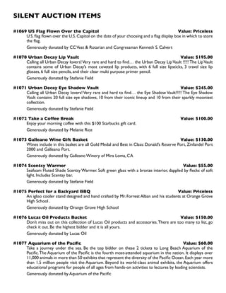 SILENT AUCTION ITEMS
#1069 US Flag Flown Over the Capitol Value: Priceless
U.S. flag flown over the U.S. Capitol on the date of your choosing and a flag display box in which to store
the flag.
Generously donated by CCVest  Rotarian and Congressman Kenneth S. Calvert
#1070 Urban Decay Lip Vault Value: $195.00
Calling all Urban Decay lovers!Very rare and hard to find… the Urban Decay LipVault !!!!! The LipVault
contains some of Urban Decay’s most coveted lip products, with 6 full size lipsticks, 3 travel size lip
glosses, 6 full size pencils, and their clear multi purpose primer pencil.
Generously donated by Stefanie Field
#1071 Urban Decay Eye Shadow Vault Value: $245.00
Calling all Urban Decay lovers! Very rare and hard to find… the Eye Shadow Vault!!!!! The Eye Shadow
Vault contains 20 full size eye shadows, 10 from their iconic lineup and 10 from their sparkly mooniest
collection.
Generously donated by Stefanie Field
#1072 Take a Coffee Break Value: $100.00
Enjoy your morning coffee with this $100 Starbucks gift card.
Generously donated by Melanie Rice
#1073 Galleano Wine Gift Basket Value: $130.00
Wines include in this basket are all Gold Medal and Best in Class: Donald’s Reserve Port, Zinfandel Port
2000 and Galleano Port.
Generously donated by Galleano Winery of Mira Loma, CA
#1074 Scentsy Warmer Value: $55.00
Seafoam Fluted Shade Scentsy Warmer. Soft green glass with a bronze interior, dappled by flecks of soft
light. Includes Scentsy bar.
Generously donated by Stefanie Field
#1075 Perfect for a Backyard BBQ Value: Priceless
An igloo cooler stand designed and hand crafted by Mr. Forrest Alban and his students at Orange Grove
High School .
Generously donated by Orange Grove High School
#1076 Lucas Oil Products Bucket Value: $150.00
Don’t miss out on this collection of Lucas Oil products and accessories.There are too many to list, go
check it out. Be the highest bidder and it is all yours.
Generously donated by Lucas Oil
#1077 Aquarium of the Pacific Value: $60.00
Take a journey under the sea. Be the top bidder on these 2 tickets to Long Beach Aquarium of the
Pacific.The Aquarium of the Pacific is the fourth most-attended aquarium in the nation. It displays over
11,000 animals in more than 50 exhibits that represent the diversity of the Pacific Ocean.Each year more
than 1.5 million people visit the Aquarium. Beyond its world-class animal exhibits, the Aquarium offers
educational programs for people of all ages from hands-on activities to lectures by leading scientists.
Generously donated by Aquarium of the Pacific
 