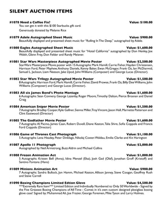 SILENT AUCTION ITEMS
#1078 Need a Coffee Fix? Value: $100.00
You can get it with this $100 Starbucks gift card.
Generously donated by Melanie Rice
#1079 Adele Autographed Sheet Music Value: $900.00
Beautifully displayed and presented sheet music for “Rolling In The Deep,” autographed by Adele.
#1080 Eagles Autographed Sheet Music Value: $1,600.00
Beautifully displayed and presented sheet music for “Hotel California” autographed by Don Henley, Joe
Walsh, Glenn Frey, Don Felder and Randy Meisner.
#1081 Star Wars Masterpiece Autographed Movie Poster Value: $2,500.00
StarWars Masterpiece Movie poster with 15Autographs:Mark Hamill,Carrie Fisher,Hayden Christensen,
Harrison Ford, Peter Mayhew,Anthony Daniels, Kenny Baker, Ewan McGregor, Frank Oz, Ian McDiarmid,
Samuel L. Jackson, Liam Neeson, Jake Llyod, John Williams (Composer) and George Lucas (Director).
#1082 Star Wars Trilogy Autographed Movie Poster Value: $1,500.00
8Autographs:Harrison Ford,Mark Hamill,Carrie Fisher,David Prowse,Frank Oz,Billy DeeWilliams,John
Williams (Composer) and George Lucas (Director).
#1083 All six James Bond’s Photo Montage Value: $1,600.00
6 Autographs: Sean Connery, George Lazenby, Roger Moore,Timothy Dalton, Pierce Brosnan and Daniel
Craig
#1084 American Sniper Movie Poster Value: $1,500.00
7Autographs:Bradley Cooper,Kyle Gallner,Sienna Miller,TroyVincent,Jason Hall,Marnette Patterson and
Clint Eastwood (Director)
#1085 The Godfather Movie Poster Value: $1,600.00
7 Autographs:Al Pacino, James Caan, Robert Duvall, Diane Keaton,Talia Shire, Sofia Coppola and Francis
Ford Coppola (Director)
#1086 Game of Thrones Cast Photograph Value: $1,100.00
5 Autographs: Lena Headey, Peter Dinklage, Nikolaj Coster-Waldau, Emilia Clarke and Kit Harington
#1087 Apollo 11 Photograph Value: $2,000.00
Autographed by Neil Armstrong, Buzz Aldrin and Michael Collins
#1088 Frozen Animation Act Value: $1,000.00
5 Autographs: Kristen Bell (Anna), Idina Menzel (Elsa), Josh Gad (Olaf), Jonathan Groff (Kristoff) and
Santino Fontana (Hans)
#1089 Minions Animation Art Value: $900.00
7 Autographs: Sandra Bullock, Jon Hamm, Michael Keaton, Allison Janney, Steve Coogan, Geoffrey Rush
and Steve Carrell
#1090 Boxing Champions Limited Edtion Glove Value: $4,500.00
***Extremely Rare Item*** Limited Edition and Individually Numbered to Only 50Worldwide - Signed by
the Five Greatest Boxing Champions of All Time - Comes in it’s own custom designed plexiglass boxing
glove case! Signed by: Muhammad Ali, Joe Frazier, George Foremen, Mike Tyson and Larry Holmes.
 