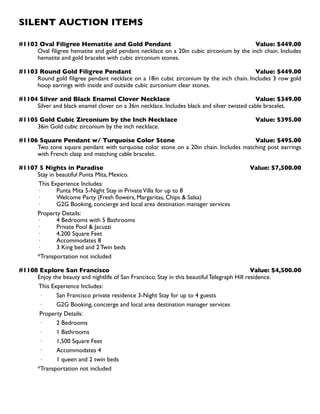 SILENT AUCTION ITEMS
#1102 Oval Filigree Hematite and Gold Pendant Value: $449.00
Oval filigree hematite and gold pendant necklace on a 20in cubic zirconium by the inch chain. Includes
hematite and gold bracelet with cubic zirconium stones.
#1103 Round Gold Filigree Pendant  Value: $449.00
Round gold filigree pendant necklace on a 18in cubic zirconium by the inch chain. Includes 3 row gold
hoop earrings with inside and outside cubic zurconium clear stones.
#1104 Silver and Black Enamel Clover Necklace Value: $349.00
Silver and black enamel clover on a 36in necklace. Includes black and silver twisted cable bracelet.
#1105 Gold Cubic Zirconium by the Inch Necklace Value: $395.00
36in Gold cubic zirconium by the inch necklace.
#1106 Square Pendant w/ Turquoise Color Stone Value: $495.00
Two tone square pendant with turquoise color stone on a 20in chain. Includes matching post earrings
with French clasp and matching cable bracelet.
#1107 5 Nights in Paradise Value: $7,500.00
Stay in beautiful Punta Mita, Mexico.
This Experience Includes:
· 	 Punta Mita 5-Night Stay in PrivateVilla for up to 8
· 	 Welcome Party (Fresh flowers, Margaritas, Chips  Salsa)
· 	 G2G Booking, concierge and local area destination manager services
Property Details:
· 	 4 Bedrooms with 5 Bathrooms
· 	 Private Pool  Jacuzzi
· 	 4,200 Square Feet
· 	 Accommodates 8
· 	 3 King bed and 2 Twin beds
*Transportation not included
#1108 Explore San Francisco Value: $4,500.00
Enjoy the beauty and nightlife of San Francisco. Stay in this beautiful Telegraph Hill residence.
This Experience Includes:
· 	 San Francisco private residence 3-Night Stay for up to 4 guests
· 	 G2G Booking, concierge and local area destination manager services
Property Details:
· 	 2 Bedrooms
· 	 1 Bathrooms
· 	 1,500 Square Feet
· 	 Accommodates 4
· 	 1 queen and 2 twin beds
*Transportation not included
 