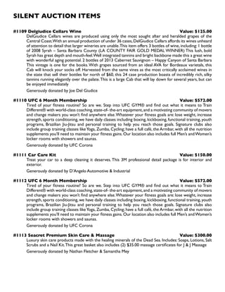 SILENT AUCTION ITEMS
#1109 Delgiudice Cellars Wine Value: $125.00
DelGiudice Cellars wines are produced using only the most sought after and heralded grapes of the
Central Coast.With an annual production of under 36 cases,DelGiudice Cellars affords its wines unheard
of attention to detail that larger wineries are unable.This item offers 3 bottles of wine, including: 1 bottle
of 2008 Syrah – Santa Barbara County (LA COUNTY FAIR GOLD MEDAL WINNER) This lush, bold
Syrah has great depth and mouth-feel.Well integrated tannins and bright backbone made this a great wine
with wonderful aging potential. 2 bottles of 2013 Cabernet Sauvignon – Happy Canyon of Santa Barbara
This vintage is one for the books.With grapes sourced from an ideal AVA for Bordeaux varietals, this
Cab will knock your socks off. Harvested from the same vines as the most critically acclaimed wines in
the state that sell their bottles for north of $60, this 24 case production boasts of incredibly rich, silky
tannins running elegantly over the palate.This is a large Cab that will lay down for several years, but can
be enjoyed immediately
Generously donated by Joe Del Giudice
#1110 UFC 6 Month Membership Value: $572.00
Tired of your fitness routine? So are we. Step into UFC GYM® and find out what it means to Train
Different® with world-class coaching,state-of- the-art equipment,and a motivating community of movers
and change makers you won’t find anywhere else.Whatever your fitness goals are: lose weight, increase
strength, sports conditioning, we have daily classes including boxing, kickboxing, functional training, youth
programs, Brazilian Jiu-Jitsu and personal training to help you reach those goals. Signature clubs also
include group training classes likeYoga, Zumba, Cycling; have a full café, the Armbar, with all the nutrition
supplements you’ll need to maintain your fitness gains.Our location also includes full Men’s andWomen’s
locker rooms with showers and saunas.
Generously donated by UFC Corona
#1111 Car Care Kit Value: $150.00
Treat your car to a deep cleaning it deserves. This 3M professional detail package is for interior and
exterior.
Generously donated by D’Angelo Automotive  Industrial
#1112 UFC 6 Month Membership Value: $572.00
Tired of your fitness routine? So are we. Step into UFC GYM® and find out what it means to Train
Different® with world-class coaching,state-of- the-art equipment,and a motivating community of movers
and change makers you won’t find anywhere else.Whatever your fitness goals are: lose weight, increase
strength, sports conditioning, we have daily classes including boxing, kickboxing, functional training, youth
programs, Brazilian Jiu-Jitsu and personal training to help you reach those goals. Signature clubs also
include group training classes likeYoga, Zumba, Cycling; have a full café, the Armbar, with all the nutrition
supplements you’ll need to maintain your fitness gains.Our location also includes full Men’s andWomen’s
locker rooms with showers and saunas.
Generously donated by UFC Corona
#1113 Seacret Premium Skin Care  Massage Value: $300.00
Luxury skin care products made with the healing minerals of the Dead Sea. Includes: Soaps, Lotions, Salt
Scrubs and a Nail Kit.This great basket also includes (2) $35.00 massage certificates for J  J Massage
Generously donated by Nathan Fletcher  Samantha Mey
 