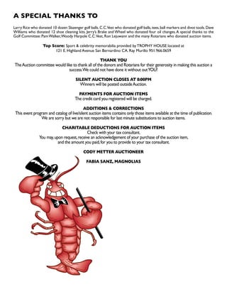 A SPECIAL THANKS TO
Larry Rice who donated 10 dozen Slazenger golf balls.C.C.Vest who donated golf balls,tees,ball markers and divot tools.Dave
Williams who donated 12 shoe cleaning kits. Jerry’s Brake and Wheel who donated four oil changes.A special thanks to the
Golf Committee: PamWalker,Woody Harpole C.C.Vest, Ron Lejuwann and the many Rotarians who donated auction items.
Top Score: Sport  celebrity memorabilia provided by TROPHY HOUSE located at
121 E. Highland Avenue San Bernardino CA. Ray Murillo 951.966.0659
THANK YOU
TheAuction committee would like to thank all of the donors and Rotarians for their generosity in making this auction a
success.We could not have done it without outYOU!
SILENT AUCTION CLOSES AT 8:00PM
Winners will be posted outsideAuction.
PAYMENTS FOR AUCTION ITEMS
The credit card you registered will be charged.
ADDITIONS  CORRECTIONS
This event program and catalog of live/silent auction items contains only those items available at the time of publication.
We are sorry but we are not responsible for last minute substitutions to auction items.
CHARITABLE DEDUCTIONS FOR AUCTION ITEMS
Check with your tax consultant.
You may,upon request,receive an acknowledgement of your purchase of the auction item,
and the amount you paid,for you to provide to your tax consultant.
CODY METTER AUCTIONEER
FABIA SANZ, MAGNOLIAS
 